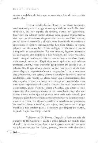 R E V I S T A E S P Í R I T A
100
atestar a realidade de fatos que se cumpriam fora de todas as leis
conhecidas.
Tem-se falado do Sr. Home, e de várias maneiras;
confessamos que seria exigir demais que todo o mundo lhe fosse
simpático, uns por espírito de sistema, outros por ignorância.
Queremos até admitir, nestes últimos, uma opinião conscienciosa,
visto que por si mesmos não puderam constatar os fatos; mas se,
em tal caso, é permitida a dúvida, uma hostilidade sistemática e
apaixonada é sempre inconveniente. Em toda relação de causa,
julgar o que não se conhece é falta de lógica, e difamar sem provas
é esquecer as conveniências. Por um instante, façamos abstração
da intervenção dos Espíritos e não vejamos, nos fatos relatados,
senão simples fenômenos físicos; quanto mais estranhos forem,
mais atenção merecem. Explicai-os como quiserdes, mas não os
contesteis a priori, se não quiserdes que ponham em dúvida o vosso
julgamento. O que deve espantar, o que nos parece ainda mais
anormal que os próprios fenômenos em questão, é ver esses mesmos
que deblateram, sem cessar, contra a oposição de certos núcleos
acadêmicos, em relação às idéias novas que continuamente lhes
são lançadas na face – e isso em termos pouco comedidos – os
dissabores experimentados pelos autores das mais importantes
descobertas, como Fulton, Jenner e Galileu, que citam a todo
momento, eles mesmos caírem em erro semelhante, logo eles que
dizem, e com razão, que até poucos anos atrás teria passado por
insensato quem houvesse falado em corresponder-se de um extremo
a outro da Terra em alguns segundos. Se acreditam no progresso,
do qual se dizem apóstolos, que sejam, pois, coerentes consigo
mesmos e não atraiam para si a censura que dirigem aos outros,
negando o que não compreendem.
Voltemos ao Sr. Home. Chegado a Paris no mês de
outubro de 1855, achou-se, desde o início, lançado no mundo mais
elevado, circunstância que deveria ter imposto mais circunspeção
no julgamento que lhe fazem, porque, quanto mais elevado e
 