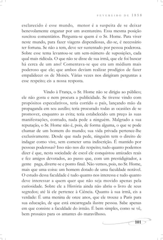 F E V E R E I R O D E 1 8 5 8
101
esclarecido é esse mundo, menor é a suspeita de se deixar
benevolamente enganar por um aventureiro. Essa mesma posição
suscitou comentários. Pergunta-se quem é o Sr. Home. Para viver
neste mundo, para fazer viagens dispendiosas, diz-se, é necessário
ter fortuna. Se não a tem, deve ser sustentado por pessoa poderosa.
Sobre esse tema levantou-se um sem-número de suposições, cada
qual mais ridícula. O que não se disse de sua irmã, que ele foi buscar
há cerca de um ano! Comentava-se que era um médium mais
poderoso que ele; que ambos deviam realizar prodígios de fazer
empalidecer os de Moisés. Várias vezes nos dirigiram perguntas a
esse respeito; eis a nossa resposta.
Vindo à França, o Sr. Home não se dirigiu ao público;
ele não gosta e nem procura a publicidade. Se tivesse vindo com
propósitos especulativos, teria corrido o país, lançando mão da
propaganda em seu auxílio; teria procurado todas as ocasiões de se
promover, enquanto as evita; teria estabelecido um preço às suas
manifestações, contudo, nada pede a ninguém. Malgrado a sua
reputação, o Sr. Home não é, pois, de forma alguma, o que se pode
chamar de um homem do mundo; sua vida privada pertence-lhe
exclusivamente. Desde que nada pede, ninguém tem o direito de
indagar como vive, sem cometer uma indiscrição. É mantido por
pessoas poderosas? Isso não nos diz respeito; tudo quanto podemos
dizer é que, nesta sociedade de escol ele conquistou amizades reais
e fez amigos devotados, ao passo que, com um prestidigitador, a
gente paga, diverte-se e ponto final. Não vemos, pois, no Sr. Home,
mais que uma coisa: um homem dotado de uma faculdade notável.
O estudo dessa faculdade é tudo quanto nos interessa e tudo quanto
deve interessar a quem quer que não seja movido apenas pela
curiosidade. Sobre ele a História ainda não abriu o livro de seus
segredos; até lá ele pertence à Ciência. Quanto à sua irmã, eis a
verdade: É uma menina de onze anos, que ele trouxe a Paris para
sua educação, de que está encarregada ilustre pessoa. Sabe apenas
em que consiste a faculdade do irmão. É bem simples, como se vê,
bem prosaico para os amantes do maravilhoso.
 