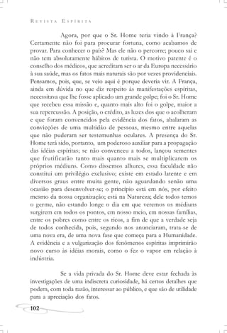 R E V I S T A E S P Í R I T A
102
Agora, por que o Sr. Home teria vindo à França?
Certamente não foi para procurar fortuna, como acabamos de
provar. Para conhecer o país? Mas ele não o percorre; pouco sai e
não tem absolutamente hábitos de turista. O motivo patente é o
conselho dos médicos, que acreditam ser o ar da Europa necessário
à sua saúde, mas os fatos mais naturais são por vezes providenciais.
Pensamos, pois, que, se veio aqui é porque deveria vir. A França,
ainda em dúvida no que diz respeito às manifestações espíritas,
necessitava que lhe fosse aplicado um grande golpe; foi o Sr. Home
que recebeu essa missão e, quanto mais alto foi o golpe, maior a
sua repercussão. A posição, o crédito, as luzes dos que o acolheram
e que foram convencidos pela evidência dos fatos, abalaram as
convicções de uma multidão de pessoas, mesmo entre aquelas
que não puderam ser testemunhas oculares. A presença do Sr.
Home terá sido, portanto, um poderoso auxiliar para a propagação
das idéias espíritas; se não convenceu a todos, lançou sementes
que frutificarão tanto mais quanto mais se multiplicarem os
próprios médiuns. Como dissemos alhures, essa faculdade não
constitui um privilégio exclusivo; existe em estado latente e em
diversos graus entre muita gente, não aguardando senão uma
ocasião para desenvolver-se; o princípio está em nós, por efeito
mesmo da nossa organização; está na Natureza; dele todos temos
o germe, não estando longe o dia em que veremos os médiuns
surgirem em todos os pontos, em nosso meio, em nossas famílias,
entre os pobres como entre os ricos, a fim de que a verdade seja
de todos conhecida, pois, segundo nos anunciaram, trata-se de
uma nova era, de uma nova fase que começa para a Humanidade.
A evidência e a vulgarização dos fenômenos espíritas imprimirão
novo curso às idéias morais, como o fez o vapor em relação à
indústria.
Se a vida privada do Sr. Home deve estar fechada às
investigações de uma indiscreta curiosidade, há certos detalhes que
podem, com toda razão, interessar ao público, e que são de utilidade
para a apreciação dos fatos.
 