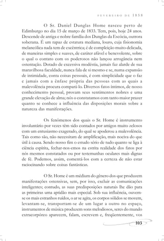F E V E R E I R O D E 1 8 5 8
103
O Sr. Daniel Dunglas Home nasceu perto de
Edimburgo no dia 15 de março de 1833. Tem, pois, hoje 24 anos.
Descende de antiga e nobre família dos Dunglas da Escócia, outrora
soberana. É um rapaz de estatura mediana, louro, cuja fisionomia
melancólica nada tem de excêntrica; é de compleição muito delicada,
de maneiras simples e suaves, de caráter afável e benevolente, sobre
o qual o contato com os poderosos não lançou arrogância nem
ostentação. Dotado de excessiva modéstia, jamais faz alarde de sua
maravilhosa faculdade, nunca fala de si mesmo e se, numa expansão
de intimidade, conta coisas pessoais, é com simplicidade que o faz
e jamais com a ênfase própria das pessoas com as quais a
malevolência procura compará-lo. Diversos fatos íntimos, de nosso
conhecimento pessoal, provam seus sentimentos nobres e uma
grande elevação de alma; nós o constatamos com tanto maior prazer
quanto se conhece a influência das disposições morais sobre a
natureza das manifestações.
Os fenômenos dos quais o Sr. Home é instrumento
involuntário por vezes têm sido contados por amigos muito zelosos
com um entusiasmo exagerado, do qual se apoderou a malevolência.
Tais como são, não necessitam de amplificação, mais nociva do que
útil à causa. Sendo nosso fim o estudo sério de tudo quanto se liga à
ciência espírita, fechar-nos-emos na estrita realidade dos fatos por
nós mesmos constatados ou por testemunhas oculares mais dignas
de fé. Podemos, assim, comentá-los com a certeza de não estar
raciocinando sobre coisas fantásticas.
O Sr. Home é um médium do gênero dos que produzem
manifestações ostensivas, sem, por isso, excluir as comunicações
inteligentes; contudo, as suas predisposições naturais lhe dão para
as primeiras uma aptidão mais especial. Sob sua influência, ouvem-
se os mais estranhos ruídos, o ar se agita, os corpos sólidos se movem,
levantam-se, transportam-se de um lugar a outro no espaço,
instrumentos de música produzem sons melodiosos, seres do mundo
extracorpóreo aparecem, falam, escrevem e, freqüentemente, vos
 