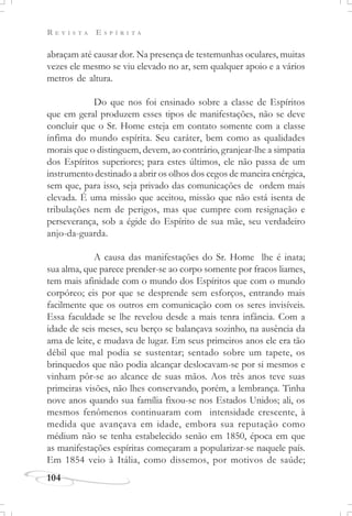R E V I S T A E S P Í R I T A
104
abraçam até causar dor. Na presença de testemunhas oculares, muitas
vezes ele mesmo se viu elevado no ar, sem qualquer apoio e a vários
metros de altura.
Do que nos foi ensinado sobre a classe de Espíritos
que em geral produzem esses tipos de manifestações, não se deve
concluir que o Sr. Home esteja em contato somente com a classe
ínfima do mundo espírita. Seu caráter, bem como as qualidades
morais que o distinguem, devem, ao contrário, granjear-lhe a simpatia
dos Espíritos superiores; para estes últimos, ele não passa de um
instrumento destinado a abrir os olhos dos cegos de maneira enérgica,
sem que, para isso, seja privado das comunicações de ordem mais
elevada. É uma missão que aceitou, missão que não está isenta de
tribulações nem de perigos, mas que cumpre com resignação e
perseverança, sob a égide do Espírito de sua mãe, seu verdadeiro
anjo-da-guarda.
A causa das manifestações do Sr. Home lhe é inata;
sua alma, que parece prender-se ao corpo somente por fracos liames,
tem mais afinidade com o mundo dos Espíritos que com o mundo
corpóreo; eis por que se desprende sem esforços, entrando mais
facilmente que os outros em comunicação com os seres invisíveis.
Essa faculdade se lhe revelou desde a mais tenra infância. Com a
idade de seis meses, seu berço se balançava sozinho, na ausência da
ama de leite, e mudava de lugar. Em seus primeiros anos ele era tão
débil que mal podia se sustentar; sentado sobre um tapete, os
brinquedos que não podia alcançar deslocavam-se por si mesmos e
vinham pôr-se ao alcance de suas mãos. Aos três anos teve suas
primeiras visões, não lhes conservando, porém, a lembrança. Tinha
nove anos quando sua família fixou-se nos Estados Unidos; ali, os
mesmos fenômenos continuaram com intensidade crescente, à
medida que avançava em idade, embora sua reputação como
médium não se tenha estabelecido senão em 1850, época em que
as manifestações espíritas começaram a popularizar-se naquele país.
Em 1854 veio à Itália, como dissemos, por motivos de saúde;
 