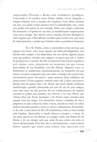 F E V E R E I R O D E 1 8 5 8
105
surpreendeu Florença e Roma com verdadeiros prodígios.
Convertido à fé católica nesta última cidade, viu-se obrigado a
romper relações com o mundo dos Espíritos. Com efeito, durante
um ano, seu poder oculto pareceu havê-lo abandonado; mas, como
esse poder está acima de sua vontade, findo esse tempo, conforme
lhe anunciara o Espírito de sua mãe, as manifestações reapareceram
com nova energia. Sua missão estava traçada; deveria distinguir-se
entre aqueles que a Providência escolheu para revelar-nos, por meio
de sinais patentes, o poder que domina todas as grandezas humanas.
Se o Sr. Home, como o pretendem certas pessoas que
julgam sem haver visto, fosse apenas um hábil prestidigitador, sem
dúvida teria sempre à sua disposição, em sua sacola, algumas peças
com que pudesse simular suas mágicas, ao passo que não é senhor
de produzi-las à vontade. Ser-lhe-ia impossível dar sessões regulares,
pois muitas vezes, justamente no momento em que tivesse
necessidade de sua faculdade, esta lhe faltaria. Algumas vezes os
fenômenos se manifestam espontaneamente, no momento em que
menos se espera, enquanto que, em outras, é incapaz de os provocar,
circunstância pouco favorável a quem quisesse fazer exibições em
horas certas. O fato seguinte, tomado entre mil, é disso uma prova.
Desde mais de quinze dias o Sr. Home não havia obtido nenhuma
manifestação, quando, almoçando em casa de um de seus amigos,
com mais duas ou três pessoas de seu conhecimento, de repente
ouviram-se golpes nas paredes, nos móveis e no teto. Parece que
voltam, disse ele. Nesse momento o Sr. Home estava sentado num
canapé com um amigo. Um doméstico trouxe a bandeja de chá e
preparava-se para colocá-la sobre a mesa, situada no meio do salão;
embora bastante pesada, a mesa se elevou subitamente, destacando-
se do solo a uma altura de 20 a 30 centímetros, como se fora atraída
pela bandeja. Apavorado, o criado deixou-a escapar e a mesa, de
um pulo, lançou-se em direção ao canapé, vindo cair diante do Sr.
Home e de seu amigo, sem que nada do que estava em cima se
tivesse desarrumado. Esse fato não é, absolutamente, o mais curioso
dentre aqueles que temos para relatar, mas apresenta essa
 