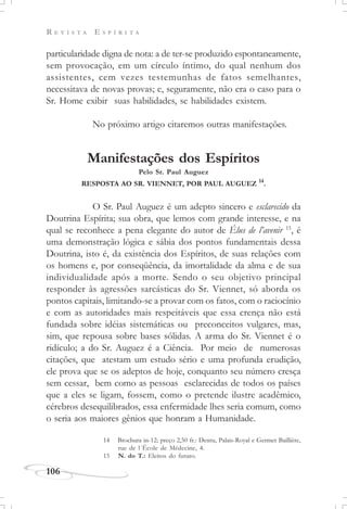 R E V I S T A E S P Í R I T A
106
particularidade digna de nota: a de ter-se produzido espontaneamente,
sem provocação, em um círculo íntimo, do qual nenhum dos
assistentes, cem vezes testemunhas de fatos semelhantes,
necessitava de novas provas; e, seguramente, não era o caso para o
Sr. Home exibir suas habilidades, se habilidades existem.
No próximo artigo citaremos outras manifestações.
Manifestações dos Espíritos
Pelo Sr. Paul Auguez
RESPOSTA AO SR. VIENNET, POR PAUL AUGUEZ 14
.
O Sr. Paul Auguez é um adepto sincero e esclarecido da
Doutrina Espírita; sua obra, que lemos com grande interesse, e na
qual se reconhece a pena elegante do autor de Élus de l’avenir 15
, é
uma demonstração lógica e sábia dos pontos fundamentais dessa
Doutrina, isto é, da existência dos Espíritos, de suas relações com
os homens e, por conseqüência, da imortalidade da alma e de sua
individualidade após a morte. Sendo o seu objetivo principal
responder às agressões sarcásticas do Sr. Viennet, só aborda os
pontos capitais, limitando-se a provar com os fatos, com o raciocínio
e com as autoridades mais respeitáveis que essa crença não está
fundada sobre idéias sistemáticas ou preconceitos vulgares, mas,
sim, que repousa sobre bases sólidas. A arma do Sr. Viennet é o
ridículo; a do Sr. Auguez é a Ciência. Por meio de numerosas
citações, que atestam um estudo sério e uma profunda erudição,
ele prova que se os adeptos de hoje, conquanto seu número cresça
sem cessar, bem como as pessoas esclarecidas de todos os países
que a eles se ligam, fossem, como o pretende ilustre acadêmico,
cérebros desequilibrados, essa enfermidade lhes seria comum, como
o seria aos maiores gênios que honram a Humanidade.
14 Brochura in-12; preço 2,50 fr.: Dentu, Palais-Royal e Germer Baillière,
rue de l´École de Médecine, 4.
15 N. do T.: Eleitos do futuro.
 