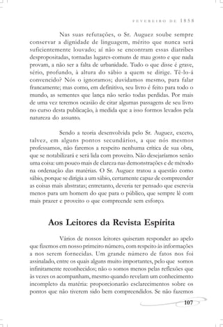 F E V E R E I R O D E 1 8 5 8
107
Nas suas refutações, o Sr. Auguez soube sempre
conservar a dignidade de linguagem, mérito que nunca será
suficientemente louvado; aí não se encontram essas diatribes
despropositadas, tornadas lugares-comuns de mau gosto e que nada
provam, a não ser a falta de urbanidade. Tudo o que disse é grave,
sério, profundo, à altura do sábio a quem se dirige. Tê-lo-á
convencido? Nós o ignoramos; duvidamos mesmo, para falar
francamente; mas como, em definitivo, seu livro é feito para todo o
mundo, as sementes que lança não serão todas perdidas. Por mais
de uma vez teremos ocasião de citar algumas passagens de seu livro
no curso desta publicação, à medida que a isso formos levados pela
natureza do assunto.
Sendo a teoria desenvolvida pelo Sr. Auguez, exceto,
talvez, em alguns pontos secundários, a que nós mesmos
professamos, não faremos a respeito nenhuma crítica de sua obra,
que se notabilizará e será lida com proveito. Não desejaríamos senão
uma coisa: um pouco mais de clareza nas demonstrações e de método
na ordenação das matérias. O Sr. Auguez tratou a questão como
sábio, porque se dirigia a um sábio, certamente capaz de compreender
as coisas mais abstratas; entretanto, deveria ter pensado que escrevia
menos para um homem do que para o público, que sempre lê com
mais prazer e proveito o que compreende sem esforço.
Aos Leitores da Revista Espírita
Vários de nossos leitores quiseram responder ao apelo
que fizemos em nosso primeiro número, com respeito às informações
a nos serem fornecidas. Um grande número de fatos nos foi
assinalado, entre os quais alguns muito importantes, pelo que somos
infinitamente reconhecidos; não o somos menos pelas reflexões que
às vezes os acompanham, mesmo quando revelam um conhecimento
incompleto da matéria: proporcionarão esclarecimentos sobre os
pontos que não tiverem sido bem compreendidos. Se não fazemos
 