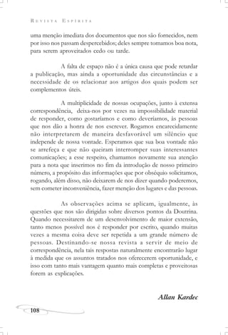 R E V I S T A E S P Í R I T A
108
uma menção imediata dos documentos que nos são fornecidos, nem
por isso nos passam despercebidos; deles sempre tomamos boa nota,
para serem aproveitados cedo ou tarde.
A falta de espaço não é a única causa que pode retardar
a publicação, mas ainda a oportunidade das circunstâncias e a
necessidade de os relacionar aos artigos dos quais podem ser
complementos úteis.
A multiplicidade de nossas ocupações, junto à extensa
correspondência, deixa-nos por vezes na impossibilidade material
de responder, como gostaríamos e como deveríamos, às pessoas
que nos dão a honra de nos escrever. Rogamos encarecidamente
não interpretarem de maneira desfavorável um silêncio que
independe de nossa vontade. Esperamos que sua boa vontade não
se arrefeça e que não queiram interromper suas interessantes
comunicações; a esse respeito, chamamos novamente sua atenção
para a nota que inserimos no fim da introdução de nosso primeiro
número, a propósito das informações que por obséquio solicitamos,
rogando, além disso, não deixarem de nos dizer quando poderemos,
sem cometer inconveniência, fazer menção dos lugares e das pessoas.
As observações acima se aplicam, igualmente, às
questões que nos são dirigidas sobre diversos pontos da Doutrina.
Quando necessitarem de um desenvolvimento de maior extensão,
tanto menos possível nos é responder por escrito, quando muitas
vezes a mesma coisa deve ser repetida a um grande número de
pessoas. Destinando-se nossa revista a servir de meio de
correspondência, nela tais respostas naturalmente encontrarão lugar
à medida que os assuntos tratados nos oferecerem oportunidade, e
isso com tanto mais vantagem quanto mais completas e proveitosas
forem as explicações.
Allan Kardec
 