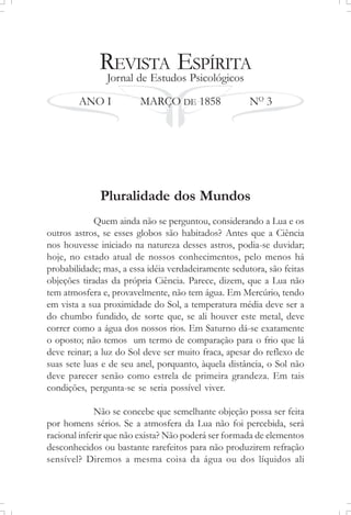 REVISTA ESPÍRITA
Jornal de Estudos Psicológicos
ANO I MARÇO DE 1858 NO
3
Pluralidade dos Mundos
Quem ainda não se perguntou, considerando a Lua e os
outros astros, se esses globos são habitados? Antes que a Ciência
nos houvesse iniciado na natureza desses astros, podia-se duvidar;
hoje, no estado atual de nossos conhecimentos, pelo menos há
probabilidade; mas, a essa idéia verdadeiramente sedutora, são feitas
objeções tiradas da própria Ciência. Parece, dizem, que a Lua não
tem atmosfera e, provavelmente, não tem água. Em Mercúrio, tendo
em vista a sua proximidade do Sol, a temperatura média deve ser a
do chumbo fundido, de sorte que, se ali houver este metal, deve
correr como a água dos nossos rios. Em Saturno dá-se exatamente
o oposto; não temos um termo de comparação para o frio que lá
deve reinar; a luz do Sol deve ser muito fraca, apesar do reflexo de
suas sete luas e de seu anel, porquanto, àquela distância, o Sol não
deve parecer senão como estrela de primeira grandeza. Em tais
condições, pergunta-se se seria possível viver.
Não se concebe que semelhante objeção possa ser feita
por homens sérios. Se a atmosfera da Lua não foi percebida, será
racional inferir que não exista? Não poderá ser formada de elementos
desconhecidos ou bastante rarefeitos para não produzirem refração
sensível? Diremos a mesma coisa da água ou dos líquidos ali
 