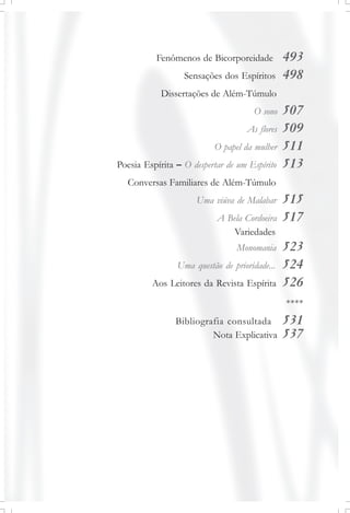 Fenômenos de Bicorporeidade 493
Sensações dos Espíritos 498
Dissertações de Além-Túmulo
O sono 507
As flores 509
O papel da mulher 511
Poesia Espírita – O despertar de um Espírito 513
Conversas Familiares de Além-Túmulo
Uma viúva de Malabar 515
A Bela Cordoeira 517
Variedades
Monomania 523
Uma questão de prioridade... 524
Aos Leitores da Revista Espírita 526
****
Bibliografia consultada 531
Nota Explicativa 537
 