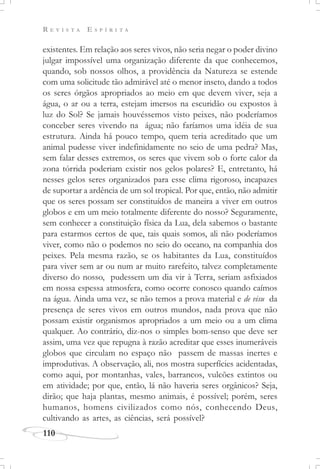R E V I S T A E S P Í R I T A
110
existentes. Em relação aos seres vivos, não seria negar o poder divino
julgar impossível uma organização diferente da que conhecemos,
quando, sob nossos olhos, a providência da Natureza se estende
com uma solicitude tão admirável até o menor inseto, dando a todos
os seres órgãos apropriados ao meio em que devem viver, seja a
água, o ar ou a terra, estejam imersos na escuridão ou expostos à
luz do Sol? Se jamais houvéssemos visto peixes, não poderíamos
conceber seres vivendo na água; não faríamos uma idéia de sua
estrutura. Ainda há pouco tempo, quem teria acreditado que um
animal pudesse viver indefinidamente no seio de uma pedra? Mas,
sem falar desses extremos, os seres que vivem sob o forte calor da
zona tórrida poderiam existir nos gelos polares? E, entretanto, há
nesses gelos seres organizados para esse clima rigoroso, incapazes
de suportar a ardência de um sol tropical. Por que, então, não admitir
que os seres possam ser constituídos de maneira a viver em outros
globos e em um meio totalmente diferente do nosso? Seguramente,
sem conhecer a constituição física da Lua, dela sabemos o bastante
para estarmos certos de que, tais quais somos, ali não poderíamos
viver, como não o podemos no seio do oceano, na companhia dos
peixes. Pela mesma razão, se os habitantes da Lua, constituídos
para viver sem ar ou num ar muito rarefeito, talvez completamente
diverso do nosso, pudessem um dia vir à Terra, seriam asfixiados
em nossa espessa atmosfera, como ocorre conosco quando caímos
na água. Ainda uma vez, se não temos a prova material e de visu da
presença de seres vivos em outros mundos, nada prova que não
possam existir organismos apropriados a um meio ou a um clima
qualquer. Ao contrário, diz-nos o simples bom-senso que deve ser
assim, uma vez que repugna à razão acreditar que esses inumeráveis
globos que circulam no espaço não passem de massas inertes e
improdutivas. A observação, ali, nos mostra superfícies acidentadas,
como aqui, por montanhas, vales, barrancos, vulcões extintos ou
em atividade; por que, então, lá não haveria seres orgânicos? Seja,
dirão; que haja plantas, mesmo animais, é possível; porém, seres
humanos, homens civilizados como nós, conhecendo Deus,
cultivando as artes, as ciências, será possível?
 