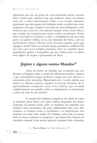 R E V I S T A E S P Í R I T A
112
adiantados que nós, do ponto de vista intelectual, moral e mesmo
físico. Ainda mais: sabemos hoje que podemos entrar em relação
com eles e obter informações sobre o seu estado; sabemos,
igualmente, que não apenas são habitados todos os globos por seres
corpóreos, mas que o espaço é povoado de seres inteligentes, a nós
invisíveis por causa do véu material lançado sobre nossa alma e
que revelam sua existência por meios ocultos ou patentes. Assim,
tudo é povoado no Universo, a vida e a inteligência estão por toda
parte: nos globos sólidos, no ar, nas entranhas da Terra, e até nas
profundezas etéreas. Haverá nessa doutrina alguma coisa que
repugne à razão? Não é, ao mesmo tempo, grandiosa e sublime? Ela
nos eleva por nossa própria pequenez, bem ao contrário desse
pensamento egoísta e mesquinho, que nos coloca como os únicos
seres dignos de ocupar o pensamento de Deus.
Júpiter e alguns outros Mundos16
Antes de entrar em detalhes nas revelações que nos
fizeram os Espíritos sobre o estado dos diferentes mundos, vejamos
a que conseqüência lógica podemos chegar por nós mesmos e
unicamente pelo raciocínio. Reportando-nos à escala espírita que
demos no número anterior, rogamos às pessoas desejosas de se
aprofundarem seriamente nessa nova ciência, que estudem
cuidadosamente esse quadro e dele se compenetrem: aí encontrarão
a chave de mais de um mistério.
O mundo dos Espíritos compõe-se das almas de todos
os humanos desta Terra e de outras esferas, despojadas dos liames
corporais; do mesmo modo, todos os humanos são animados por
Espíritos neles encarnados. Há, pois, solidariedade entre esses dois
mundos: os homens terão as qualidades e as imperfeições dos
Espíritos aos quais estão unidos. Os Espíritos serão mais ou menos
bons ou maus, conforme os progressos que hajam feito durante sua
existência corporal. Estas poucas palavras resumem toda a doutrina.
16 Nota da Editora: Ver “Nota Explicativa”, p. 537.
 