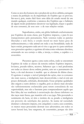 M A R Ç O D E 1 8 5 8
113
Como os atos dos homens são o produto de seu livre-arbítrio, carregam
a marca da perfeição ou da imperfeição do Espírito que os provoca.
Ser-nos-á, pois, muito fácil fazer uma idéia do estado moral de um
mundo qualquer, conforme a natureza dos Espíritos que o habitam;
de algum modo poderíamos descrever sua legislação, traçar o quadro
de seus costumes, de seus usos e de suas relações sociais.
Suponhamos, então, um globo habitado exclusivamente
por Espíritos da nona classe, por Espíritos impuros, e para lá nos
transportemos pelo pensamento. Nele veremos todas as paixões
liberadas e sem freio; o estado moral no mais baixo grau de
embrutecimento; a vida animal em toda a sua brutalidade; nada de
laços sociais, porquanto cada um só vive e age por si e para satisfazer
seus grosseiros apetites; o egoísmo ali reina como soberano absoluto,
arrastando no seu cortejo o ódio, a inveja, o ciúme, a cupidez e o
assassínio.
Passemos agora a uma outra esfera, onde se encontram
Espíritos de todas as classes da terceira ordem: Espíritos impuros,
levianos, pseudo-sábios, neutros. Sabemos que o mal predomina
em todas as classes dessa ordem; porém, sem ter o pensamento do
bem, o do mal decresce à medida que se afastam da última classe.
O egoísmo é sempre o móvel principal das ações, mas os costumes
são mais suaves, a inteligência mais desenvolvida; o mal aí está um
pouco disfarçado, enfeitado, dissimulado. Essas próprias qualidades
dão origem a outro defeito: o orgulho, pois as classes mais elevadas
são suficientemente esclarecidas para terem consciência de sua
superioridade, mas não o bastante para compreenderem aquilo que
lhes falta; daí sua tendência à escravização das classes inferiores ou
das raças mais fracas, que mantêm sob o seu jugo. Não possuindo o
sentimento do bem, só têm o instinto do eu, pondo a inteligência
em proveito da satisfação das paixões. Se numa tal sociedade
dominar o elemento impuro, este aniquilará o outro; caso contrário,
os menos maus procurarão destruir seus adversários; em todos os
casos haverá luta, luta sangrenta, de extermínio, porque são dois
 