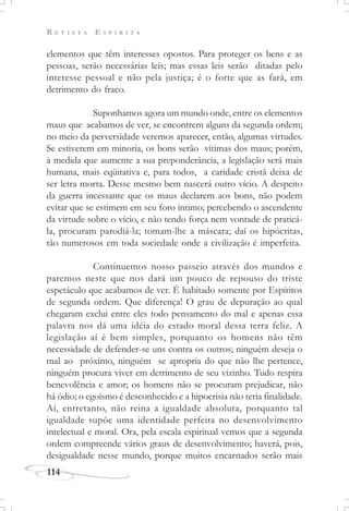 R E V I S T A E S P Í R I T A
114
elementos que têm interesses opostos. Para proteger os bens e as
pessoas, serão necessárias leis; mas essas leis serão ditadas pelo
interesse pessoal e não pela justiça; é o forte que as fará, em
detrimento do fraco.
Suponhamos agora um mundo onde, entre os elementos
maus que acabamos de ver, se encontrem alguns da segunda ordem;
no meio da perversidade veremos aparecer, então, algumas virtudes.
Se estiverem em minoria, os bons serão vítimas dos maus; porém,
à medida que aumente a sua preponderância, a legislação será mais
humana, mais eqüitativa e, para todos, a caridade cristã deixa de
ser letra morta. Desse mesmo bem nascerá outro vício. A despeito
da guerra incessante que os maus declarem aos bons, não podem
evitar que se estimem em seu foro íntimo; percebendo o ascendente
da virtude sobre o vício, e não tendo força nem vontade de praticá-
la, procuram parodiá-la; tomam-lhe a máscara; daí os hipócritas,
tão numerosos em toda sociedade onde a civilização é imperfeita.
Continuemos nosso passeio através dos mundos e
paremos neste que nos dará um pouco de repouso do triste
espetáculo que acabamos de ver. É habitado somente por Espíritos
de segunda ordem. Que diferença! O grau de depuração ao qual
chegaram exclui entre eles todo pensamento do mal e apenas essa
palavra nos dá uma idéia do estado moral dessa terra feliz. A
legislação aí é bem simples, porquanto os homens não têm
necessidade de defender-se uns contra os outros; ninguém deseja o
mal ao próximo, ninguém se apropria do que não lhe pertence,
ninguém procura viver em detrimento de seu vizinho. Tudo respira
benevolência e amor; os homens não se procuram prejudicar, não
há ódio; o egoísmo é desconhecido e a hipocrisia não teria finalidade.
Aí, entretanto, não reina a igualdade absoluta, porquanto tal
igualdade supõe uma identidade perfeita no desenvolvimento
intelectual e moral. Ora, pela escala espiritual vemos que a segunda
ordem compreende vários graus de desenvolvimento; haverá, pois,
desigualdade nesse mundo, porque muitos encarnados serão mais
 