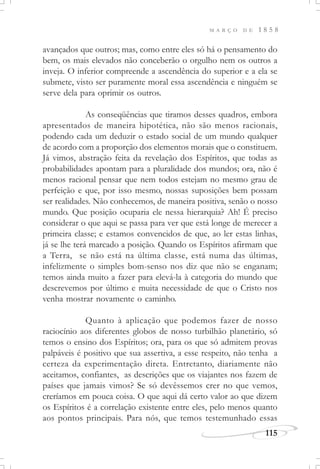 M A R Ç O D E 1 8 5 8
115
avançados que outros; mas, como entre eles só há o pensamento do
bem, os mais elevados não conceberão o orgulho nem os outros a
inveja. O inferior compreende a ascendência do superior e a ela se
submete, visto ser puramente moral essa ascendência e ninguém se
serve dela para oprimir os outros.
As conseqüências que tiramos desses quadros, embora
apresentados de maneira hipotética, não são menos racionais,
podendo cada um deduzir o estado social de um mundo qualquer
de acordo com a proporção dos elementos morais que o constituem.
Já vimos, abstração feita da revelação dos Espíritos, que todas as
probabilidades apontam para a pluralidade dos mundos; ora, não é
menos racional pensar que nem todos estejam no mesmo grau de
perfeição e que, por isso mesmo, nossas suposições bem possam
ser realidades. Não conhecemos, de maneira positiva, senão o nosso
mundo. Que posição ocuparia ele nessa hierarquia? Ah! É preciso
considerar o que aqui se passa para ver que está longe de merecer a
primeira classe; e estamos convencidos de que, ao ler estas linhas,
já se lhe terá marcado a posição. Quando os Espíritos afirmam que
a Terra, se não está na última classe, está numa das últimas,
infelizmente o simples bom-senso nos diz que não se enganam;
temos ainda muito a fazer para elevá-la à categoria do mundo que
descrevemos por último e muita necessidade de que o Cristo nos
venha mostrar novamente o caminho.
Quanto à aplicação que podemos fazer de nosso
raciocínio aos diferentes globos de nosso turbilhão planetário, só
temos o ensino dos Espíritos; ora, para os que só admitem provas
palpáveis é positivo que sua assertiva, a esse respeito, não tenha a
certeza da experimentação direta. Entretanto, diariamente não
aceitamos, confiantes, as descrições que os viajantes nos fazem de
países que jamais vimos? Se só devêssemos crer no que vemos,
creríamos em pouca coisa. O que aqui dá certo valor ao que dizem
os Espíritos é a correlação existente entre eles, pelo menos quanto
aos pontos principais. Para nós, que temos testemunhado essas
 