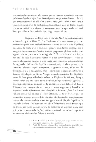 R E V I S T A E S P Í R I T A
116
comunicações centenas de vezes, que as temos apreciado em seus
mínimos detalhes, que lhes investigamos os pontos fracos e fortes,
que observamos as similitudes e as contradições, nelas encontramos
todos os caracteres da probabilidade; contudo, não as damos senão
como inventário e a título de ensinamentos, de que cada um será
livre para dar a importância que julgar conveniente.
Segundo os Espíritos, o planeta Marte seria ainda menos
adiantado que a Terra 17
. Os Espíritos ali encarnados parecem
pertencer quase que exclusivamente à nona classe, a dos Espíritos
impuros, de sorte que o primeiro quadro, que demos acima, seria a
imagem desse mundo. Vários outros pequenos globos estão, com
alguns matizes, na mesma categoria. A Terra viria em seguida; a
maioria de seus habitantes pertence incontestavelmente a todas as
classes da terceira ordem, e uma parte bem menor às últimas classes
da segunda ordem. Os Espíritos superiores, os da segunda e da
terceira classes, aqui cumprem, algumas vezes, missões de
civilização e de progresso, mas constituem exceções. Mercúrio e
Saturno vêm depois da Terra. A superioridade numérica dos Espíritos
bons dá-lhes preponderância sobre os Espíritos inferiores, do que
resulta uma ordem social mais perfeita, relações menos egoístas e,
conseqüentemente, condições de existência mais felizes. A Lua e
Vênus encontram-se mais ou menos no mesmo grau e, sob todos os
aspectos, mais adiantados que Mercúrio e Saturno. Juno 18
e Urano
seriam ainda superiores a estes últimos. Pode supor-se que os
elementos morais desses dois planetas são formados das primeiras
classes da terceira ordem e, em sua grande maioria, de Espíritos da
segunda ordem. Os homens são ali infinitamente mais felizes que
na Terra, em razão de não terem de sustentar as mesmas lutas, nem
sofrer as mesmas tribulações, assim como não se acham expostos
às mesmas vicissitudes físicas e morais.
17 N. do T.: Trata-se de mera suposição, sem o que Kardec não teria
empregado o verbo ser no condicional.
18 N. do T.: Junon no original. Hoje catalogado como asteróide, Juno
era considerado um planeta na época de Allan Kardec.
 