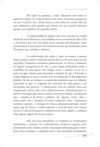 M A R Ç O D E 1 8 5 8
117
De todos os planetas, o mais adiantado sob todos os
aspectos é Júpiter. É o reino exclusivo do bem e da justiça, porquanto
só tem Espíritos bons. Pode fazer-se uma idéia do estado feliz de
seus habitantes pelo quadro que demos de um mundo habitado
apenas por Espíritos da segunda ordem.
A superioridade de Júpiter não está somente no estado
moral de seus habitantes; está também na sua constituição física. Eis
a descrição que nos foi dada desse mundo privilegiado, onde
encontramos a maior parte dos homens de bem que honraram nossa
Terra por suas virtudes e talentos.
A conformação do corpo é mais ou menos a mesma
daqui, porém é menos material, menos denso e de uma maior leveza
específica. Enquanto rastejamos penosamente na Terra, o habitante
de Júpiter transporta-se de um a outro lugar, deslizando sobre a
superfície do solo, quase sem fadiga, como o pássaro no ar ou o
peixe na água. Sendo mais depurada a matéria de que é formado o
corpo, dispersa-se após a morte sem ser submetida à decomposição
pútrida. Ali não se conhece a maioria das moléstias que nos afligem,
sobretudo as que se originam dos excessos de todo gênero e da
devastação das paixões. A alimentação está em relação com essa
organização etérea; não seria suficientemente substancial para os
nossos estômagos grosseiros, sendo a nossa por demais pesada para
eles; compõe-se de frutos e plantas; de alguma sorte, aliás, a
maior parte eles a haurem no meio ambiente, cujas emanações
nutritivas aspiram. A duração da vida é, proporcionalmente, muito
maior que na Terra; a média eqüivale a cerca de cinco dos nossos
séculos; o desenvolvimento é também muito mais rápido e a infância
dura apenas alguns de nossos meses.
Sob esse leve envoltório, os Espíritos se desprendem
facilmente e entram em comunicação recíproca apenas pelo
pensamento, sem, todavia, excluir a linguagem articulada; para a maior
parte deles, também, a segunda vista é uma faculdade permanente;
 
