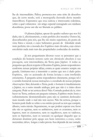 M A R Ç O D E 1 8 5 8
119
lhe de intermediário. Palissy prometeu-nos uma série de desenhos
que, de certo modo, será a monografia ilustrada desse mundo
maravilhoso. Esperamos que essa curiosa e interessante coletânea,
sobre a qual voltaremos em artigo especial consagrado aos médiuns
desenhistas, possa um dia ser liberada ao público.
O planeta Júpiter, apesar do quadro sedutor que nos foi
dado, não é, absolutamente, o mais perfeito dos mundos. Outros há,
desconhecidos para nós, que lhe são muito superiores, do ponto de
vista físico e moral, e cujos habitantes gozam de felicidade ainda
mais perfeita; são a morada dos Espíritos mais elevados, cujo etéreo
envoltório nada mais tem das propriedades conhecidas da matéria.
Já nos perguntaram diversas vezes se pensamos que a
condição do homem terreno seria um obstáculo absoluto à sua
passagem, sem intermediário, da Terra para Júpiter. A todas as
perguntas que dizem respeito à Doutrina Espírita, jamais respondemos
conforme nossas próprias idéias, contra as quais estamos sempre em
guarda. Limitamo-nos a transmitir o ensino que nos é dado pelos
Espíritos, não os aceitando de forma leviana e com irrefletido
entusiasmo. À pergunta acima respondemos claramente, porque tal é
o sentido formal de nossas instruções e o resultado de nossas próprias
observações: Sim; deixando a Terra, pode o homem ir imediatamente
a Júpiter, ou a outro mundo análogo, pois que não é o único dessa
categoria. Pode-se ter certeza disso? Não. Contudo poderá ele ir, visto
haver na Terra, embora em pequeno número, Espíritos muito bons e
suficientemente desmaterializados para não se sentirem deslocados
num mundo onde o mal não tem acesso. Não há certeza, porque o
homem pode iludir-se sobre o seu mérito pessoal ou tem que cumprir,
alhures, outra missão. Seguramente, os que podem esperar esse favor
não são os egoístas, nem os ambiciosos, nem os avarentos, nem os
ingratos, nem os ciumentos, nem os orgulhosos, nem os vaidosos,
nem os hipócritas, nem os sensuais ou qualquer daqueles que se
deixaram dominar pelo apego aos bens terrestres; a esses, serão
necessárias, talvez, longas e rudes provas. Isso depende da sua vontade.
 