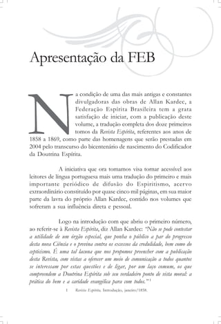 Apresentação da FEB
a condição de uma das mais antigas e constantes
divulgadoras das obras de Allan Kardec, a
Federação Espírita Brasileira tem a grata
satisfação de iniciar, com a publicação deste
volume, a tradução completa dos doze primeiros
tomos da Revista Espírita, referentes aos anos de
1858 a 1869, como parte das homenagens que serão prestadas em
2004 pelo transcurso do bicentenário de nascimento do Codificador
da Doutrina Espírita.
A iniciativa que ora tomamos visa tornar acessível aos
leitores de língua portuguesa mais uma tradução do primeiro e mais
importante periódico de difusão do Espiritismo, acervo
extraordinário constituído por quase cinco mil páginas, em sua maior
parte da lavra do próprio Allan Kardec, contido nos volumes que
sofreram a sua influência direta e pessoal.
Logo na introdução com que abriu o primeiro número,
ao referir-se à Revista Espírita, diz Allan Kardec: “Não se pode contestar
a utilidade de um órgão especial, que ponha o público a par do progresso
desta nova Ciência e o previna contra os excessos da credulidade, bem como do
cepticismo. É uma tal lacuna que nos propomos preencher com a publicação
desta Revista, com vistas a oferecer um meio de comunicação a todos quantos
se interessam por estas questões e de ligar, por um laço comum, os que
compreendem a Doutrina Espírita sob seu verdadeiro ponto de vista moral: a
prática do bem e a caridade evangélica para com todos.” 1
1 Revista Espírita, Introdução, janeiro/1858.
N
 