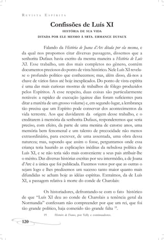 R E V I S T A E S P Í R I T A
120
Confissões de Luís XI
HISTÓRIA DE SUA VIDA
DITADA POR ELE MESMO À SRTA. ERMANCE DUFAUX
Falando da História de Joana d’Arc ditada por ela mesma, e
da qual nos propomos citar diversas passagens, dissemos que a
senhorita Dufaux havia escrito da mesma maneira a História de Luís
XI. Esse trabalho, um dos mais completos no gênero, contém
documentos preciosos do ponto de vista histórico. Nele Luís XI revela-
se o profundo político que conhecemos; mas, além disso, dá-nos a
chave de vários fatos até hoje inexplicados. Do ponto de vista espírita
é uma das mais curiosas mostras de trabalhos de fôlego produzidos
pelos Espíritos. A esse respeito, duas coisas são particularmente
notáveis: a rapidez de execução (quinze dias foram suficientes para
ditar a matéria de um grosso volume) e, em segundo lugar, a lembrança
tão precisa que um Espírito pode conservar dos acontecimentos da
vida terrestre. Aos que duvidarem da origem desse trabalho, e o
creditarem à memória da senhorita Dufaux, responderemos que seria
preciso, com efeito, da parte de uma menina de catorze anos, uma
memória bem fenomenal e um talento de precocidade não menos
extraordinário, para escrever, de uma assentada, uma obra dessa
natureza; mas, supondo que assim o fosse, perguntamos onde essa
criança teria haurido as explicações inéditas da nebulosa política de
Luís XI, e se não teria sido mais conveniente a seus pais atribuir-lhe
o mérito. Das diversas histórias escritas por seu intermédio, a de Joana
d’Arc é a única que foi publicada. Fazemos votos por que as outras o
sejam logo e lhes predizemos um sucesso tanto maior quanto mais
difundidas se acham hoje as idéias espíritas. Extraímos, da de Luís
XI, a passagem relativa à morte do conde de Charolais:
Os historiadores, defrontando-se com o fato histórico
de que “Luís XI deu ao conde de Charolais a tenência geral da
Normandia” confessam não compreender por que um rei, que foi
tão grande político, haja cometido tão grande falta 19
.
19 Histoire de France, por Velly e continuadores.
 