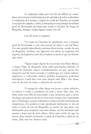 M A R Ç O D E 1 8 5 8
121
As explicações dadas por Luís XI são difíceis de contra-
dizer, visto estarem confirmadas por três episódios de todos conhecidos:
a conspiração de Constain, a viagem do conde de Charolais, em seguida
à execução do culpado e, enfim, a obtenção por esse príncipe da tenência
geral da Normandia, província que reunia os Estados do duque de
Borgonha, inimigos sempre ligados contra Luís XI.
Luís XI assim se exprime:
“O conde de Charolais foi gratificado com a tenência
geral da Normandia e com uma pensão de trinta e seis mil libras.
Era uma grande imprudência aumentar dessa forma o poder da casa
de Borgonha. Embora essa digressão nos afaste da seqüência dos
negócios da Inglaterra, creio dever indicar os motivos que me fizeram
agir assim.
“Algum tempo depois de seu retorno dos Países Baixos,
o duque Filipe de Borgonha tinha caído gravemente enfermo. O
conde de Charolais amava verdadeiramente seu pai, apesar dos
desgostos que lhe havia causado; é verdade que seu caráter ardente,
impetuoso e, sobretudo, minhas pérfidas insinuações, poderiam
desculpá-lo. Cuida dele com uma afeição toda filial e não deixa,
nem de dia nem de noite, a cabeceira de seu leito.
“O perigo do velho duque me levara a sérias reflexões;
eu odiava o conde e acreditava ter tudo a temer dele; aliás, não
tinha senão uma filha de tenra idade, o que ocasionou, após a morte
do duque, que parecia não dever viver muito tempo, uma minoridade
que os flamengos, sempre turbulentos, teriam tornado extremamente
tempestuosa. Eu poderia ter-me apoderado facilmente, se não de
todos os bens da casa de Borgonha, ao menos de uma parte, seja
disfarçando essa usurpação com uma aliança, seja lhe deixando tudo
quanto a força tem de mais odioso. Havia mais razões do que era
preciso para mandar envenenar o conde de Charolais; a idéia de um
crime, aliás, não me chocava mais.
 