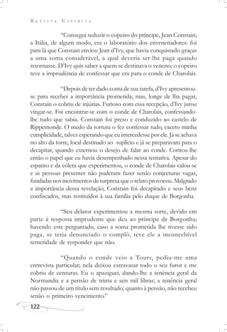 R E V I S T A E S P Í R I T A
122
“Consegui seduzir o copeiro do príncipe, Jean Constain;
a Itália, de algum modo, era o laboratório dos envenenadores: foi
para lá que Constain enviou Jean d’Ivy, que havia conquistado graças
a uma soma considerável, a qual deveria ser-lhe paga quando
retornasse. D’Ivy quis saber a quem se destinava o veneno; o copeiro
teve a imprudência de confessar que era para o conde de Charolais.
“Depois de ter dado conta de sua tarefa, d’Ivy apresentou-
se para receber a importância prometida; mas, longe de lha pagar,
Constain o cobriu de injúrias. Furioso com essa recepção, d’Ivy jurou
vingar-se. Foi encontrar-se com o conde de Charolais, confessando-
lhe tudo que sabia. Constain foi preso e conduzido ao castelo de
Rippemonde. O medo da tortura o fez confessar tudo, exceto minha
cumplicidade, talvez esperando que eu intercedesse por ele. Já se achava
no alto da torre, local destinado ao suplício e já se preparavam para o
decapitar, quando externou o desejo de falar ao conde. Contou-lhe
então o papel que eu havia desempenhado nessa tentativa. Apesar do
espanto e da cólera que experimentou, o conde de Charolais calou-se
e as pessoas presentes não puderam fazer senão conjecturas vagas,
fundadasnosmovimentosdesurpresaqueorelatoprovocou.Malgrado
a importância dessa revelação, Constain foi decapitado e seus bens
confiscados, mas restituídos à sua família pelo duque de Borgonha.
“Seu delator experimentou a mesma sorte, devido em
parte à resposta imprudente que deu ao príncipe de Borgonha;
havendo este perguntado, caso a soma prometida lhe tivesse sido
paga, se teria denunciado o complô, teve ele a inconcebível
temeridade de responder que não.
“Quando o conde veio a Tours, pediu-me uma
entrevista particular; nela deixou extravasar todo o seu furor e me
cobriu de censuras. Eu o apaziguei, dando-lhe a tenência geral da
Normandia e a pensão de trinta e seis mil libras; a tenência geral
não passou de um título sem resultado; quanto à pensão, não recebeu
senão o primeiro vencimento.”
 