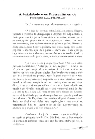 M A R Ç O D E 1 8 5 8
123
A Fatalidade e os Pressentimentos
INSTRUÇÕES DADAS POR SÃO LUÍS
Um dos nossos correspondentes escreveu-nos o seguinte:
“No mês de setembro último, uma embarcação ligeira,
fazendo a travessia de Dunquerque a Ostende, foi surpreendida à
noite pelo mau tempo; o barco virou e, das oito pessoas que lá
estavam, quatro pereceram; as outras quatro, no número das quais
me encontrava, conseguiram manter-se sobre a quilha. Ficamos a
noite inteira nessa horrível posição, sem outra perspectiva senão
esperar a morte, que nos parecia inevitável e da qual já
experimentávamos todas as angústias. Ao romper do dia, tendo o
vento nos empurrado para a costa, pudemos ganhar a terra a nado.
“Por que nesse perigo, igual para todos, só quatro
pessoas sucumbiram? Notai que, a meu respeito, é a sexta ou
sétima vez que escapo de um perigo tão iminente e mais ou
menos nas mesmas circunstâncias. Sou levado realmente a crer
que mão invisível me protege. Que fiz para merecer isso? Não
sei bem; sou alguém sem importância e sem utilidade neste
mundo e não me vanglorio de valer mais que os outros; longe
disso: entre as vítimas do acidente havia um digno eclesiástico,
modelo de virtudes evangélicas, e uma venerável irmã de São
Vicente de Paulo, que iam cumprir uma santa missão de caridade
cristã. A fatalidade parece desempenhar um grande papel em
meu destino. Os Espíritos não estariam ali para alguma coisa?
Seria possível obter deles uma explicação a esse respeito,
perguntando-lhes, por exemplo, se são eles que provocam ou
afastam os perigos que nos ameaçam?...”
Conforme o desejo de nosso correspondente, dirigimos
as seguintes perguntas ao Espírito São Luís, que de boa vontade
se comunica conosco toda vez que há uma instrução útil a
transmitir.
 