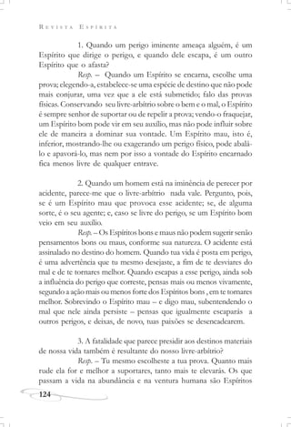 R E V I S T A E S P Í R I T A
124
1. Quando um perigo iminente ameaça alguém, é um
Espírito que dirige o perigo, e quando dele escapa, é um outro
Espírito que o afasta?
Resp. – Quando um Espírito se encarna, escolhe uma
prova; elegendo-a, estabelece-se uma espécie de destino que não pode
mais conjurar, uma vez que a ele está submetido; falo das provas
físicas. Conservando seu livre-arbítrio sobre o bem e o mal, o Espírito
é sempre senhor de suportar ou de repelir a prova; vendo-o fraquejar,
um Espírito bom pode vir em seu auxílio, mas não pode influir sobre
ele de maneira a dominar sua vontade. Um Espírito mau, isto é,
inferior, mostrando-lhe ou exagerando um perigo físico, pode abalá-
lo e apavorá-lo, mas nem por isso a vontade do Espírito encarnado
fica menos livre de qualquer entrave.
2. Quando um homem está na iminência de perecer por
acidente, parece-me que o livre-arbítrio nada vale. Pergunto, pois,
se é um Espírito mau que provoca esse acidente; se, de alguma
sorte, é o seu agente; e, caso se livre do perigo, se um Espírito bom
veio em seu auxílio.
Resp. – Os Espíritos bons e maus não podem sugerir senão
pensamentos bons ou maus, conforme sua natureza. O acidente está
assinalado no destino do homem. Quando tua vida é posta em perigo,
é uma advertência que tu mesmo desejaste, a fim de te desviares do
mal e de te tornares melhor. Quando escapas a esse perigo, ainda sob
a influência do perigo que correste, pensas mais ou menos vivamente,
segundo a ação mais ou menos forte dos Espíritos bons , em te tornares
melhor. Sobrevindo o Espírito mau – e digo mau, subentendendo o
mal que nele ainda persiste – pensas que igualmente escaparás a
outros perigos, e deixas, de novo, tuas paixões se desencadearem.
3. A fatalidade que parece presidir aos destinos materiais
de nossa vida também é resultante do nosso livre-arbítrio?
Resp. – Tu mesmo escolheste a tua prova. Quanto mais
rude ela for e melhor a suportares, tanto mais te elevarás. Os que
passam a vida na abundância e na ventura humana são Espíritos
 