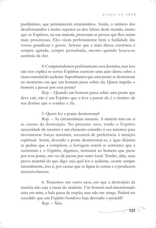 M A R Ç O D E 1 8 5 8
125
pusilânimes, que permanecem estacionários. Assim, o número dos
desafortunados é muito superior ao dos felizes deste mundo, atento
que os Espíritos, na sua maioria, procuram as provas que lhes sejam
mais proveitosas. Eles vêem perfeitamente bem a futilidade das
vossas grandezas e gozos. Acresce que a mais ditosa existência é
sempre agitada, sempre perturbada, mesmo quando houvesse
ausência da dor.
4. Compreendemos perfeitamente essa doutrina, mas isso
não nos explica se certos Espíritos exercem uma ação direta sobre a
causa material do acidente. Suponhamos que uma ponte se desmorone
no momento em que um homem passa sobre ela. Quem impeliu o
homem a passar por essa ponte?
Resp. – Quando um homem passa sobre uma ponte que
deve cair, não é um Espírito que o leva a passar ali, é o instinto de
seu destino que o conduz a ela.
5. Quem fez a ponte desmoronar?
Resp. – As circunstâncias naturais. A matéria tem em si
as causas da destruição. No presente caso, tendo o Espírito
necessidade de recorrer a um elemento estranho à sua natureza para
movimentar forças materiais, recorrerá de preferência à intuição
espiritual. Assim, devendo a ponte desmoronar-se, a água disjunta
as pedras que a compõem, a ferrugem corrói as correntes que a
sustentam e o Espírito, digamos, insinuará ao homem que passe
por essa ponte, em vez de passar por outro local. Tendes, aliás, uma
prova material do que digo: seja qual for o acidente, ocorre sempre
naturalmente, isto é, por causas que se ligam às outras e o produzem
insensivelmente.
6. Tomemos um outro caso, em que a destruição da
matéria não seja a causa do acidente. Um homem mal-intencionado
atira em mim, a bala passa de raspão, mas não me atinge. Poderá ter
sucedido que um Espírito bondoso haja desviado o projétil?
Resp. – Não.
 
