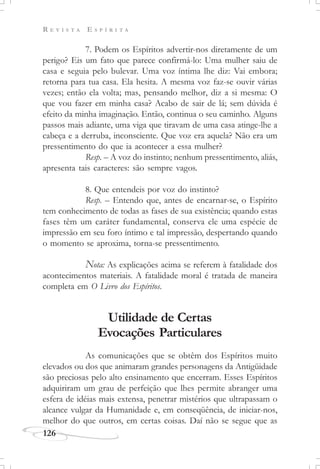 R E V I S T A E S P Í R I T A
126
7. Podem os Espíritos advertir-nos diretamente de um
perigo? Eis um fato que parece confirmá-lo: Uma mulher saiu de
casa e seguia pelo bulevar. Uma voz íntima lhe diz: Vai embora;
retorna para tua casa. Ela hesita. A mesma voz faz-se ouvir várias
vezes; então ela volta; mas, pensando melhor, diz a si mesma: O
que vou fazer em minha casa? Acabo de sair de lá; sem dúvida é
efeito da minha imaginação. Então, continua o seu caminho. Alguns
passos mais adiante, uma viga que tiravam de uma casa atinge-lhe a
cabeça e a derruba, inconsciente. Que voz era aquela? Não era um
pressentimento do que ia acontecer a essa mulher?
Resp. – A voz do instinto; nenhum pressentimento, aliás,
apresenta tais caracteres: são sempre vagos.
8. Que entendeis por voz do instinto?
Resp. – Entendo que, antes de encarnar-se, o Espírito
tem conhecimento de todas as fases de sua existência; quando estas
fases têm um caráter fundamental, conserva ele uma espécie de
impressão em seu foro íntimo e tal impressão, despertando quando
o momento se aproxima, torna-se pressentimento.
Nota: As explicações acima se referem à fatalidade dos
acontecimentos materiais. A fatalidade moral é tratada de maneira
completa em O Livro dos Espíritos.
Utilidade de Certas
Evocações Particulares
As comunicações que se obtêm dos Espíritos muito
elevados ou dos que animaram grandes personagens da Antigüidade
são preciosas pelo alto ensinamento que encerram. Esses Espíritos
adquiriram um grau de perfeição que lhes permite abranger uma
esfera de idéias mais extensa, penetrar mistérios que ultrapassam o
alcance vulgar da Humanidade e, em conseqüência, de iniciar-nos,
melhor do que outros, em certas coisas. Daí não se segue que as
 