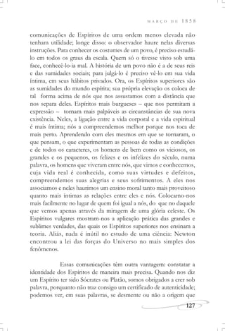 M A R Ç O D E 1 8 5 8
127
comunicações de Espíritos de uma ordem menos elevada não
tenham utilidade; longe disso: o observador haure nelas diversas
instruções. Para conhecer os costumes de um povo, é preciso estudá-
lo em todos os graus da escala. Quem só o tivesse visto sob uma
face, conhecê-lo-ia mal. A história de um povo não é a de seus reis
e das sumidades sociais; para julgá-lo é preciso vê-lo em sua vida
íntima, em seus hábitos privados. Ora, os Espíritos superiores são
as sumidades do mundo espírita; sua própria elevação os coloca de
tal forma acima de nós que nos assustamos com a distância que
nos separa deles. Espíritos mais burgueses – que nos permitam a
expressão – tornam mais palpáveis as circunstâncias de sua nova
existência. Neles, a ligação entre a vida corporal e a vida espiritual
é mais íntima; nós a compreendemos melhor porque nos toca de
mais perto. Aprendendo com eles mesmos em que se tornaram, o
que pensam, o que experimentam as pessoas de todas as condições
e de todos os caracteres, os homens de bem como os viciosos, os
grandes e os pequenos, os felizes e os infelizes do século, numa
palavra, os homens que viveram entre nós, que vimos e conhecemos,
cuja vida real é conhecida, como suas virtudes e defeitos,
compreendemos suas alegrias e seus sofrimentos. A eles nos
associamos e neles haurimos um ensino moral tanto mais proveitoso
quanto mais íntimas as relações entre eles e nós. Colocamo-nos
mais facilmente no lugar de quem foi igual a nós, do que no daquele
que vemos apenas através da miragem de uma glória celeste. Os
Espíritos vulgares mostram-nos a aplicação prática das grandes e
sublimes verdades, das quais os Espíritos superiores nos ensinam a
teoria. Aliás, nada é inútil no estudo de uma ciência: Newton
encontrou a lei das forças do Universo no mais simples dos
fenômenos.
Essas comunicações têm outra vantagem: constatar a
identidade dos Espíritos de maneira mais precisa. Quando nos diz
um Espírito ter sido Sócrates ou Platão, somos obrigados a crer sob
palavra, porquanto não traz consigo um certificado de autenticidade;
podemos ver, em suas palavras, se desmente ou não a origem que
 