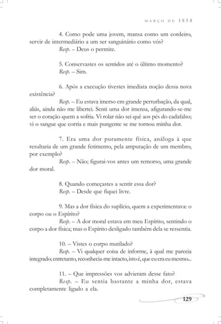 M A R Ç O D E 1 8 5 8
129
4. Como pode uma jovem, mansa como um cordeiro,
servir de intermediário a um ser sanguinário como vós?
Resp. – Deus o permite.
5. Conservastes os sentidos até o último momento?
Resp. – Sim.
6. Após a execução tivestes imediata noção dessa nova
existência?
Resp. – Eu estava imerso em grande perturbação, da qual,
aliás, ainda não me libertei. Senti uma dor imensa, afigurando-se-me
ser o coração quem a sofria. Vi rolar não sei quê aos pés do cadafalso;
vi o sangue que corria e mais pungente se me tornou minha dor.
7. Era uma dor puramente física, análoga à que
resultaria de um grande ferimento, pela amputação de um membro,
por exemplo?
Resp. – Não; figurai-vos antes um remorso, uma grande
dor moral.
8. Quando começastes a sentir essa dor?
Resp. – Desde que fiquei livre.
9. Mas a dor física do suplício, quem a experimentava: o
corpo ou o Espírito?
Resp. – A dor moral estava em meu Espírito, sentindo o
corpo a dor física; mas o Espírito desligado também dela se ressentia.
10. – Vistes o corpo mutilado?
Resp. – Vi qualquer coisa de informe, à qual me parecia
integrado;entretanto,reconhecia-meintacto,istoé,queeueraeumesmo...
11. – Que impressões vos advieram desse fato?
Resp. – Eu sentia bastante a minha dor, estava
completamente ligado a ela.
 