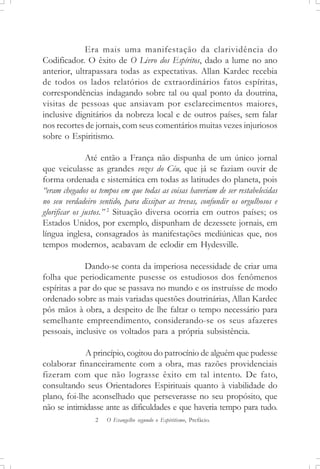 Era mais uma manifestação da clarividência do
Codificador. O êxito de O Livro dos Espíritos, dado a lume no ano
anterior, ultrapassara todas as expectativas. Allan Kardec recebia
de todos os lados relatórios de extraordinários fatos espíritas,
correspondências indagando sobre tal ou qual ponto da doutrina,
visitas de pessoas que ansiavam por esclarecimentos maiores,
inclusive dignitários da nobreza local e de outros países, sem falar
nos recortes de jornais, com seus comentários muitas vezes injuriosos
sobre o Espiritismo.
Até então a França não dispunha de um único jornal
que veiculasse as grandes vozes do Céu, que já se faziam ouvir de
forma ordenada e sistemática em todas as latitudes do planeta, pois
“eram chegados os tempos em que todas as coisas haveriam de ser restabelecidas
no seu verdadeiro sentido, para dissipar as trevas, confundir os orgulhosos e
glorificar os justos.” 2
Situação diversa ocorria em outros países; os
Estados Unidos, por exemplo, dispunham de dezessete jornais, em
língua inglesa, consagrados às manifestações mediúnicas que, nos
tempos modernos, acabavam de eclodir em Hydesville.
Dando-se conta da imperiosa necessidade de criar uma
folha que periodicamente pusesse os estudiosos dos fenômenos
espíritas a par do que se passava no mundo e os instruísse de modo
ordenado sobre as mais variadas questões doutrinárias, Allan Kardec
pôs mãos à obra, a despeito de lhe faltar o tempo necessário para
semelhante empreendimento, considerando-se os seus afazeres
pessoais, inclusive os voltados para a própria subsistência.
A princípio, cogitou do patrocínio de alguém que pudesse
colaborar financeiramente com a obra, mas razões providenciais
fizeram com que não lograsse êxito em tal intento. De fato,
consultando seus Orientadores Espirituais quanto à viabilidade do
plano, foi-lhe aconselhado que perseverasse no seu propósito, que
não se intimidasse ante as dificuldades e que haveria tempo para tudo.
2 O Evangelho segundo o Espiritismo, Prefácio.
 