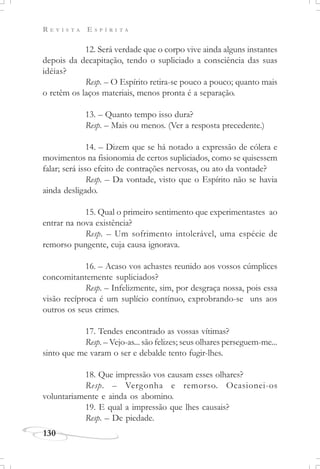 R E V I S T A E S P Í R I T A
130
12. Será verdade que o corpo vive ainda alguns instantes
depois da decapitação, tendo o supliciado a consciência das suas
idéias?
Resp. – O Espírito retira-se pouco a pouco; quanto mais
o retêm os laços materiais, menos pronta é a separação.
13. – Quanto tempo isso dura?
Resp. – Mais ou menos. (Ver a resposta precedente.)
14. – Dizem que se há notado a expressão de cólera e
movimentos na fisionomia de certos supliciados, como se quisessem
falar; será isso efeito de contrações nervosas, ou ato da vontade?
Resp. – Da vontade, visto que o Espírito não se havia
ainda desligado.
15. Qual o primeiro sentimento que experimentastes ao
entrar na nova existência?
Resp. – Um sofrimento intolerável, uma espécie de
remorso pungente, cuja causa ignorava.
16. – Acaso vos achastes reunido aos vossos cúmplices
concomitantemente supliciados?
Resp. – Infelizmente, sim, por desgraça nossa, pois essa
visão recíproca é um suplício contínuo, exprobrando-se uns aos
outros os seus crimes.
17. Tendes encontrado as vossas vítimas?
Resp. – Vejo-as... são felizes; seus olhares perseguem-me...
sinto que me varam o ser e debalde tento fugir-lhes.
18. Que impressão vos causam esses olhares?
Resp. – Vergonha e remorso. Ocasionei-os
voluntariamente e ainda os abomino.
19. E qual a impressão que lhes causais?
Resp. – De piedade.
 