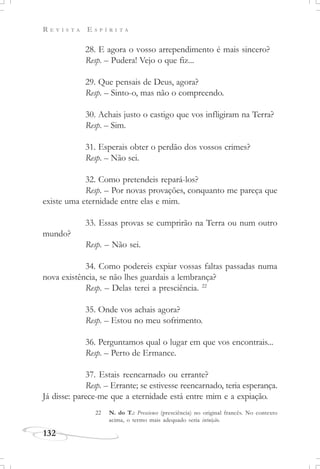 R E V I S T A E S P Í R I T A
132
28. E agora o vosso arrependimento é mais sincero?
Resp. – Pudera! Vejo o que fiz...
29. Que pensais de Deus, agora?
Resp. – Sinto-o, mas não o compreendo.
30. Achais justo o castigo que vos infligiram na Terra?
Resp. – Sim.
31. Esperais obter o perdão dos vossos crimes?
Resp. – Não sei.
32. Como pretendeis repará-los?
Resp. – Por novas provações, conquanto me pareça que
existe uma eternidade entre elas e mim.
33. Essas provas se cumprirão na Terra ou num outro
mundo?
Resp. – Não sei.
34. Como podereis expiar vossas faltas passadas numa
nova existência, se não lhes guardais a lembrança?
Resp. – Delas terei a presciência. 22
35. Onde vos achais agora?
Resp. – Estou no meu sofrimento.
36. Perguntamos qual o lugar em que vos encontrais...
Resp. – Perto de Ermance.
37. Estais reencarnado ou errante?
Resp. – Errante; se estivesse reencarnado, teria esperança.
Já disse: parece-me que a eternidade está entre mim e a expiação.
22 N. do T.: Prescience (presciência) no original francês. No contexto
acima, o termo mais adequado seria intuição.
 