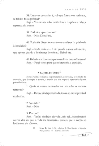 M A R Ç O D E 1 8 5 8
133
38. Uma vez que assim é, sob que forma vos veríamos,
se tal nos fosse possível?
Resp. – Ver-me-íeis sob a minha forma corpórea: a cabeça
separada do tronco.
39. Poderíeis aparecer-nos?
Resp. – Não. Deixai-me.
40. Poderíeis dizer-nos como vos evadistes da prisão de
Montdidier?
Resp. – Nada mais sei... é tão grande o meu sofrimento,
que apenas guardo a lembrança do crime... Deixai-me.
41.Poderíamos concorrer para vos aliviar esse sofrimento?
Resp. – Fazei votos para que sobrevenha a expiação.
A RAINHA DE OUDE 23
1. Quais as vossas sensações ao deixardes o mundo
terrestre?
Resp. – Porque ainda perturbada, torna-se-me impossível
explicá-las.
2. Sois feliz?
Resp. – Não.
3. Por quê?
Resp. – Tenho saudades da vida... não sei... experimento
acerba dor da qual a vida me libertaria... quisera que o corpo se
levantasse do túmulo...
23 N. do T.: Vide O Céu e o Inferno, de Allan Kardec – Segunda
Parte, capítulo VII – Espíritos endurecidos.
Nota: Nestas conversas suprimiremos, doravante, a fórmula de
evocação, que é sempre a mesma, a menos que sua resposta apresente alguma
particularidade.
 