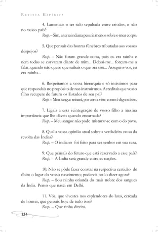 R E V I S T A E S P Í R I T A
134
4. Lamentais o ter sido sepultada entre cristãos, e não
no vosso país?
Resp.–Sim,aterraindianapesariamenossobreomeucorpo.
5. Que pensais das honras fúnebres tributadas aos vossos
despojos?
Resp. – Não foram grande coisa, pois eu era rainha e
nem todos se curvaram diante de mim... Deixai-me... forçam-me a
falar, quando não quero que saibais o que ora sou... Asseguro-vos, eu
era rainha...
6. Respeitamos a vossa hierarquia e só insistimos para
que respondais no propósito de nos instruirmos. Acreditais que vosso
filho recupere de futuro os Estados de seu pai?
Resp.–Meusanguereinará,porcerto,vistocomoédignodisso.
7. Ligais a essa reintegração de vosso filho a mesma
importância que lhe dáveis quando encarnada?
Resp. – Meu sangue não pode misturar-se com o do povo.
8. Qual a vossa opinião atual sobre a verdadeira causa da
revolta das Índias?
Resp. – O indiano foi feito para ser senhor em sua casa.
9. Que pensais do futuro que está reservado a esse país?
Resp. – A Índia será grande entre as nações.
10. Não se pôde fazer constar na respectiva certidão de
óbito o lugar do vosso nascimento; podereis no-lo dizer agora?
Resp. – Sou rainha oriunda do mais nobre dos sangues
da Índia. Penso que nasci em Delhi.
11. Vós, que vivestes nos esplendores do luxo, cercada
de honras, que pensais hoje de tudo isso?
Resp. – Que tinha direito.
 