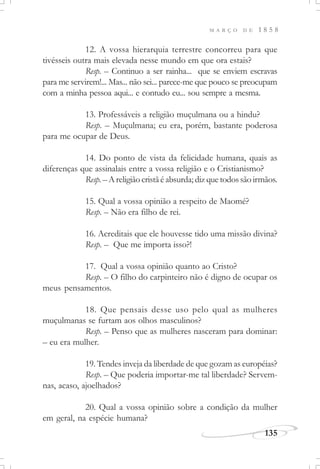 M A R Ç O D E 1 8 5 8
135
12. A vossa hierarquia terrestre concorreu para que
tivésseis outra mais elevada nesse mundo em que ora estais?
Resp. – Continuo a ser rainha... que se enviem escravas
para me servirem!... Mas... não sei... parece-me que pouco se preocupam
com a minha pessoa aqui... e contudo eu... sou sempre a mesma.
13. Professáveis a religião muçulmana ou a hindu?
Resp. – Muçulmana; eu era, porém, bastante poderosa
para me ocupar de Deus.
14. Do ponto de vista da felicidade humana, quais as
diferenças que assinalais entre a vossa religião e o Cristianismo?
Resp. – Areligiãocristãéabsurda; dizquetodossãoirmãos.
15. Qual a vossa opinião a respeito de Maomé?
Resp. – Não era filho de rei.
16. Acreditais que ele houvesse tido uma missão divina?
Resp. – Que me importa isso?!
17. Qual a vossa opinião quanto ao Cristo?
Resp. – O filho do carpinteiro não é digno de ocupar os
meus pensamentos.
18. Que pensais desse uso pelo qual as mulheres
muçulmanas se furtam aos olhos masculinos?
Resp. – Penso que as mulheres nasceram para dominar:
– eu era mulher.
19. Tendes inveja da liberdade de que gozam as européias?
Resp. – Que poderia importar-me tal liberdade? Servem-
nas, acaso, ajoelhados?
20. Qual a vossa opinião sobre a condição da mulher
em geral, na espécie humana?
 