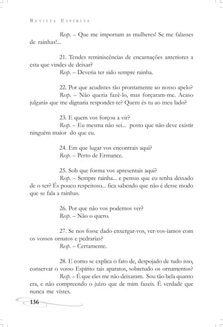 R E V I S T A E S P Í R I T A
136
Resp. – Que me importam as mulheres! Se me falasses
de rainhas!...
21. Tendes reminiscências de encarnações anteriores a
esta que vindes de deixar?
Resp. – Deveria ter sido sempre rainha.
22. Por que acudistes tão prontamente ao nosso apelo?
Resp. – Não queria fazê-lo, mas forçaram-me. Acaso
julgarás que me dignaria responder-te? Quem és tu ao meu lado?
23. E quem vos forçou a vir?
Resp. – Eu mesma não sei... posto que não deve existir
ninguém maior do que eu.
24. Em que lugar vos encontrais aqui?
Resp. – Perto de Ermance.
25. Sob que forma vos apresentais aqui?
Resp. – Sempre rainha... e pensas que eu tenha deixado
de o ser? És pouco respeitoso... fica sabendo que não é desse modo
que se fala a rainhas.
26. Por que não vos podemos ver?
Resp. – Não o quero.
27. Se nos fosse dado enxergar-vos, ver-vos-íamos com
os vossos ornatos e pedrarias?
Resp. – Certamente.
28. E como se explica o fato de, despojado de tudo isso,
conservar o vosso Espírito tais aparatos, sobretudo os ornamentos?
Resp. – É que eles me não deixaram. Sou tão bela quanto
era, e não compreendo o juízo que de mim fazeis. É verdade que
nunca me vistes.
 
