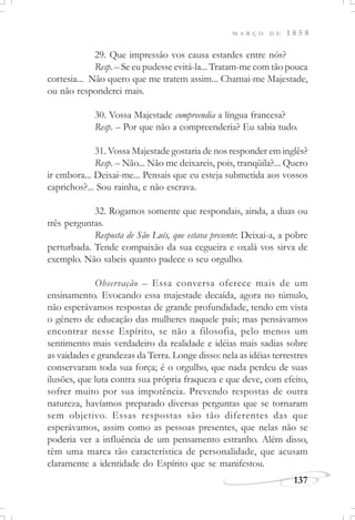 M A R Ç O D E 1 8 5 8
137
29. Que impressão vos causa estardes entre nós?
Resp. – Se eu pudesse evitá-la... Tratam-me com tão pouca
cortesia... Não quero que me tratem assim... Chamai-me Majestade,
ou não responderei mais.
30. Vossa Majestade compreendia a língua francesa?
Resp. – Por que não a compreenderia? Eu sabia tudo.
31. Vossa Majestade gostaria de nos responder em inglês?
Resp. – Não... Não me deixareis, pois, tranqüila?... Quero
ir embora... Deixai-me... Pensais que eu esteja submetida aos vossos
caprichos?... Sou rainha, e não escrava.
32. Rogamos somente que respondais, ainda, a duas ou
três perguntas.
Resposta de São Luís, que estava presente: Deixai-a, a pobre
perturbada. Tende compaixão da sua cegueira e oxalá vos sirva de
exemplo. Não sabeis quanto padece o seu orgulho.
Observação – Essa conversa oferece mais de um
ensinamento. Evocando essa majestade decaída, agora no túmulo,
não esperávamos respostas de grande profundidade, tendo em vista
o gênero de educação das mulheres naquele país; mas pensávamos
encontrar nesse Espírito, se não a filosofia, pelo menos um
sentimento mais verdadeiro da realidade e idéias mais sadias sobre
as vaidades e grandezas da Terra. Longe disso: nela as idéias terrestres
conservaram toda sua força; é o orgulho, que nada perdeu de suas
ilusões, que luta contra sua própria fraqueza e que deve, com efeito,
sofrer muito por sua impotência. Prevendo respostas de outra
natureza, havíamos preparado diversas perguntas que se tornaram
sem objetivo. Essas respostas são tão diferentes das que
esperávamos, assim como as pessoas presentes, que nelas não se
poderia ver a influência de um pensamento estranho. Além disso,
têm uma marca tão característica de personalidade, que acusam
claramente a identidade do Espírito que se manifestou.
 
