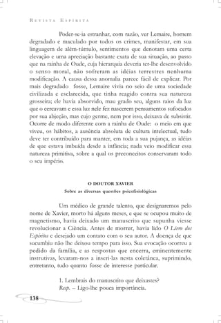 R E V I S T A E S P Í R I T A
138
Poder-se-ia estranhar, com razão, ver Lemaire, homem
degradado e maculado por todos os crimes, manifestar, em sua
linguagem de além-túmulo, sentimentos que denotam uma certa
elevação e uma apreciação bastante exata de sua situação, ao passo
que na rainha de Oude, cuja hierarquia deveria ter-lhe desenvolvido
o senso moral, não sofreram as idéias terrestres nenhuma
modificação. A causa dessa anomalia parece fácil de explicar. Por
mais degradado fosse, Lemaire vivia no seio de uma sociedade
civilizada e esclarecida, que tinha reagido contra sua natureza
grosseira; ele havia absorvido, mau grado seu, alguns raios da luz
que o cercavam e essa luz nele fez nascerem pensamentos sufocados
por sua abjeção, mas cujo germe, nem por isso, deixava de subsistir.
Ocorre de modo diferente com a rainha de Oude: o meio em que
viveu, os hábitos, a ausência absoluta de cultura intelectual, tudo
deve ter contribuído para manter, em toda a sua pujança, as idéias
de que estava imbuída desde a infância; nada veio modificar essa
natureza primitiva, sobre a qual os preconceitos conservaram todo
o seu império.
O DOUTOR XAVIER
Sobre as diversas questões psicofisiológicas
Um médico de grande talento, que designaremos pelo
nome de Xavier, morto há alguns meses, e que se ocupou muito de
magnetismo, havia deixado um manuscrito que supunha viesse
revolucionar a Ciência. Antes de morrer, havia lido O Livro dos
Espíritos e desejado um contato com o seu autor. A doença de que
sucumbiu não lhe deixou tempo para isso. Sua evocação ocorreu a
pedido da família, e as respostas que encerra, eminentemente
instrutivas, levaram-nos a inseri-las nesta coletânea, suprimindo,
entretanto, tudo quanto fosse de interesse particular.
1. Lembrais do manuscrito que deixastes?
Resp. – Ligo-lhe pouca importância.
 