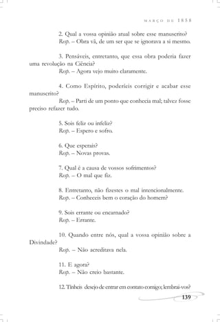M A R Ç O D E 1 8 5 8
139
2. Qual a vossa opinião atual sobre esse manuscrito?
Resp. – Obra vã, de um ser que se ignorava a si mesmo.
3. Pensáveis, entretanto, que essa obra poderia fazer
uma revolução na Ciência?
Resp. – Agora vejo muito claramente.
4. Como Espírito, poderíeis corrigir e acabar esse
manuscrito?
Resp. – Parti de um ponto que conhecia mal; talvez fosse
preciso refazer tudo.
5. Sois feliz ou infeliz?
Resp. – Espero e sofro.
6. Que esperais?
Resp. – Novas provas.
7. Qual é a causa de vossos sofrimentos?
Resp. – O mal que fiz.
8. Entretanto, não fizestes o mal intencionalmente.
Resp. – Conheceis bem o coração do homem?
9. Sois errante ou encarnado?
Resp. – Errante.
10. Quando entre nós, qual a vossa opinião sobre a
Divindade?
Resp. – Não acreditava nela.
11. E agora?
Resp. – Não creio bastante.
12.Tínheis desejodeentraremcontatocomigo;lembrai-vos?
 