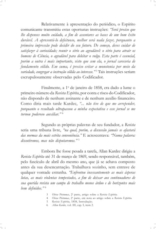 Relativamente à apresentação do periódico, o Espírito
comunicante transmitiu estas oportunas instruções: “Será preciso que
lhe dispenses muito cuidado, a fim de assentares as bases de um bom êxito
durável. A apresentá-lo defeituoso, melhor será nada fazer, porquanto a
primeira impressão pode decidir do seu futuro. De começo, deves cuidar de
satisfazer à curiosidade; reunir o sério ao agradável: o sério para atrair os
homens de Ciência, o agradável para deleitar o vulgo. Esta parte é essencial,
porém a outra é mais importante, visto que sem ela, o jornal careceria de
fundamento sólido. Em suma, é preciso evitar a monotonia por meio da
variedade, congregar a instrução sólida ao interesse.”3
Tais instruções seriam
escrupulosamente observadas pelo Codificador.
Finalmente, a 1o
de janeiro de 1858, era dado a lume o
primeiro número da Revista Espírita, por conta e risco do Codificador,
não dispondo de nenhum assinante e de nenhum auxílio financeiro.
Como diria mais tarde Kardec, “... não tive de que me arrepender,
porquanto o resultado ultrapassou a minha expectativa e esse jornal se me
tornou poderoso auxiliar.” 4
Segundo as próprias palavras de seu fundador, a Revista
seria uma tribuna livre, “na qual, porém, a discussão jamais se afastará
das normas da mais estrita conveniência.” E acrescentava: “Numa palavra:
discutiremos, mas não disputaremos.” 5
Embora lhe fosse pesada a tarefa, Allan Kardec dirigiu a
Revista Espírita até 31 de março de 1869, sendo responsável, também,
pelo fascículo de abril do mesmo ano, que já se achava composto
antes da sua desencarnação. Trabalhava sozinho, sem entrave de
qualquer vontade estranha. “Enfrentou incessantemente as mais ásperas
lutas, as mais violentas tempestades, a fim de deixar aos continuadores de
sua querida revista um campo de trabalho menos árduo e de horizontes mais
bem definidos.” 6
3 Obras Póstumas, 2a
parte, artigo sobre a Revista Espírita.
4 Obras Póstumas, 2a
parte, em nota ao artigo sobre a Revista Espírita.
5 Revista Espírita, 1858, Introdução.
6 Allan Kardec, vol. III, cap. I, item 2.
 