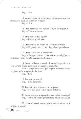 R E V I S T A E S P Í R I T A
140
Resp. – Sim.
13. Vedes a mim e me reconheceis como sendo a pessoa
com quem queríeis entrar em relação?
Resp. – Sim.
14. Que impressão vos deixou O Livro dos Espíritos?
Resp. – Transtornou-me.
15. Que pensais dele agora?
Resp. – É uma grande obra.
16. Que pensais do futuro da Doutrina Espírita?
Resp. – É grande, mas certos discípulos a prejudicam.
17. Quais são os que a prejudicam?
Resp. – Os que atacam o que existe: as religiões, as
primeiras e mais simples crenças dos homens.
18. Como médico, e em razão dos estudos que fizestes,
sem dúvida podeis responder às seguintes perguntas:
Pode o corpo conservar por alguns instantes a vida
orgânica após a separação da alma?
Resp. – Sim.
19. Por quanto tempo?
Resp. – Não há tempo.
20. Precisai vossa resposta, eu vos peço.
Resp. - Isso não dura senão alguns instantes.
21. Como se opera a separação entre a alma e o corpo?
Resp. – Como um fluido que escapa de um vaso qualquer.
22. Há uma linha de demarcação realmente nítida entre
a vida e a morte?
 