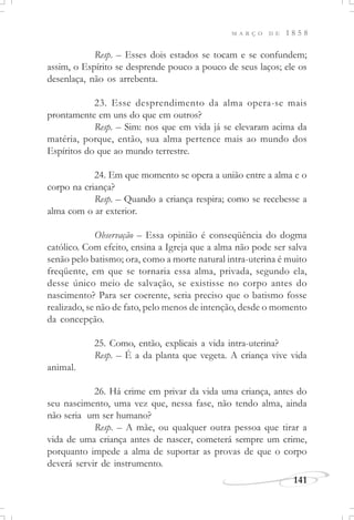 M A R Ç O D E 1 8 5 8
141
Resp. – Esses dois estados se tocam e se confundem;
assim, o Espírito se desprende pouco a pouco de seus laços; ele os
desenlaça, não os arrebenta.
23. Esse desprendimento da alma opera-se mais
prontamente em uns do que em outros?
Resp. – Sim: nos que em vida já se elevaram acima da
matéria, porque, então, sua alma pertence mais ao mundo dos
Espíritos do que ao mundo terrestre.
24. Em que momento se opera a união entre a alma e o
corpo na criança?
Resp. – Quando a criança respira; como se recebesse a
alma com o ar exterior.
Observação – Essa opinião é conseqüência do dogma
católico. Com efeito, ensina a Igreja que a alma não pode ser salva
senão pelo batismo; ora, como a morte natural intra-uterina é muito
freqüente, em que se tornaria essa alma, privada, segundo ela,
desse único meio de salvação, se existisse no corpo antes do
nascimento? Para ser coerente, seria preciso que o batismo fosse
realizado, se não de fato, pelo menos de intenção, desde o momento
da concepção.
25. Como, então, explicais a vida intra-uterina?
Resp. – É a da planta que vegeta. A criança vive vida
animal.
26. Há crime em privar da vida uma criança, antes do
seu nascimento, uma vez que, nessa fase, não tendo alma, ainda
não seria um ser humano?
Resp. – A mãe, ou qualquer outra pessoa que tirar a
vida de uma criança antes de nascer, cometerá sempre um crime,
porquanto impede a alma de suportar as provas de que o corpo
deverá servir de instrumento.
 
