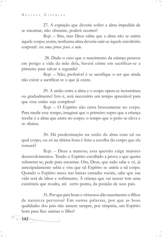 R E V I S T A E S P Í R I T A
142
27. A expiação que deveria sofrer a alma impedida de
se encarnar, não obstante, poderá ocorrer?
Resp. – Sim, mas Deus sabia que a alma não se uniria
àquele corpo; assim, nenhuma alma deveria unir-se àquele envoltório
corporal: era uma prova para a mãe.
28. Dado o caso que o nascimento da criança pusesse
em perigo a vida da mãe dela, haverá crime em sacrificar-se a
primeira para salvar a segunda?
Resp. – Não; preferível é se sacrifique o ser que ainda
não existe a sacrificar-se o que já existe.
29. A união entre a alma e o corpo opera-se instantânea
ou gradualmente? Isto é, será necessário um tempo apreciável para
que essa união seja completa?
Resp. – O Espírito não entra bruscamente no corpo.
Para medir esse tempo, imaginai que o primeiro sopro que a criança
recebe é a alma que entra no corpo: o tempo que o peito se eleva e
se abaixa.
30. Há predestinação na união da alma com tal ou
qual corpo, ou só na última hora é feita a escolha do corpo que ela
tomará?
Resp. – Deus a marcou; essa questão exige maiores
desenvolvimentos. Tendo o Espírito escolhido a prova a que queira
submeter-se, pede para encarnar. Ora, Deus, que tudo sabe e vê, já
antecipadamente sabia e vira que tal Espírito se uniria a tal corpo.
Quando o Espírito nasce nas baixas camadas sociais, sabe que sua
vida será de labor e sofrimento. A criança que vai nascer tem uma
existência que resulta, até certo ponto, da posição de seus pais.
31. Por que pais bons e virtuosos dão nascimento a filhos
de natureza perversa? Em outras palavras, por que as boas
qualidades dos pais não atraem sempre, por simpatia, um Espírito
bom para lhes animar o filho?
 