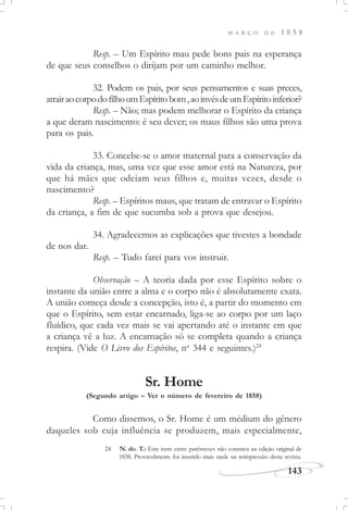 M A R Ç O D E 1 8 5 8
143
Resp. – Um Espírito mau pede bons pais na esperança
de que seus conselhos o dirijam por um caminho melhor.
32. Podem os pais, por seus pensamentos e suas preces,
atrairaocorpodofilhoumEspírito bom,aoinvésdeumEspíritoinferior?
Resp. – Não; mas podem melhorar o Espírito da criança
a que deram nascimento: é seu dever; os maus filhos são uma prova
para os pais.
33. Concebe-se o amor maternal para a conservação da
vida da criança, mas, uma vez que esse amor está na Natureza, por
que há mães que odeiam seus filhos e, muitas vezes, desde o
nascimento?
Resp. – Espíritos maus, que tratam de entravar o Espírito
da criança, a fim de que sucumba sob a prova que desejou.
34. Agradecemos as explicações que tivestes a bondade
de nos dar.
Resp. – Tudo farei para vos instruir.
Observação – A teoria dada por esse Espírito sobre o
instante da união entre a alma e o corpo não é absolutamente exata.
A união começa desde a concepção, isto é, a partir do momento em
que o Espírito, sem estar encarnado, liga-se ao corpo por um laço
fluídico, que cada vez mais se vai apertando até o instante em que
a criança vê a luz. A encarnação só se completa quando a criança
respira. (Vide O Livro dos Espíritos, no
344 e seguintes.)24
Sr. Home
(Segundo artigo – Ver o número de fevereiro de 1858)
Como dissemos, o Sr. Home é um médium do gênero
daqueles sob cuja influência se produzem, mais especialmente,
24 N. do. T.: Este item entre parênteses não constava na edição original de
1858. Provavelmente foi inserido mais tarde na reimpressão desta revista.
 