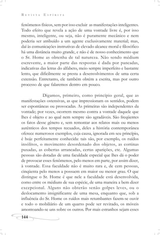 R E V I S T A E S P Í R I T A
144
fenômenos físicos, sem por isso excluir as manifestações inteligentes.
Todo efeito que revela a ação de uma vontade livre é, por isso
mesmo, inteligente, ou seja, não é puramente mecânico e nem
poderia ser atribuído a um agente exclusivamente material; mas,
daí às comunicações instrutivas de elevado alcance moral e filosófico
há uma distância muito grande, e não é de nosso conhecimento que
o Sr. Home as obtenha de tal natureza. Não sendo médium
escrevente, a maior parte das respostas é dada por pancadas,
indicativas das letras do alfabeto, meio sempre imperfeito e bastante
lento, que dificilmente se presta a desenvolvimentos de uma certa
extensão. Entretanto, ele também obtém a escrita, mas por outro
processo de que falaremos dentro em pouco.
Digamos, primeiro, como princípio geral, que as
manifestações ostensivas, as que impressionam os sentidos, podem
ser espontâneas ou provocadas. As primeiras são independentes da
vontade; por vezes, ocorrem mesmo contra a vontade daquele que
lhes é objeto e ao qual nem sempre são agradáveis. São freqüentes
os fatos desse gênero e, sem remontar aos relatos mais ou menos
autênticos dos tempos recuados, deles a história contemporânea
oferece numerosos exemplos, cuja causa, ignorada em seu princípio,
é hoje perfeitamente conhecida: tais são, por exemplo, os ruídos
insólitos, o movimento desordenado dos objetos, as cortinas
puxadas, as cobertas arrancadas, certas aparições, etc. Algumas
pessoas são dotadas de uma faculdade especial que lhes dá o poder
de provocar esses fenômenos, pelo menos em parte, por assim dizer,
à vontade. Essa faculdade não é muito rara e, de cem pessoas,
cinqüenta pelo menos a possuem em maior ou menor grau. O que
distingue o Sr. Home é que nele a faculdade está desenvolvida,
como entre os médiuns de sua espécie, de uma maneira a bem dizer
excepcional. Alguns não obterão senão golpes leves, ou o
deslocamento insignificante de uma mesa, enquanto que, sob a
influência do Sr. Home os ruídos mais retumbantes fazem-se ouvir
e todo o mobiliário de um quarto pode ser revirado, os móveis
amontoando-se uns sobre os outros. Por mais estranhos sejam esses
 