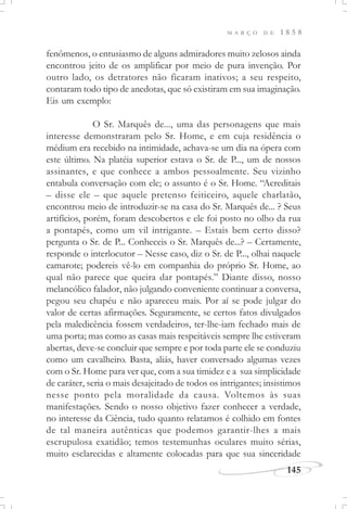 M A R Ç O D E 1 8 5 8
145
fenômenos, o entusiasmo de alguns admiradores muito zelosos ainda
encontrou jeito de os amplificar por meio de pura invenção. Por
outro lado, os detratores não ficaram inativos; a seu respeito,
contaram todo tipo de anedotas, que só existiram em sua imaginação.
Eis um exemplo:
O Sr. Marquês de..., uma das personagens que mais
interesse demonstraram pelo Sr. Home, e em cuja residência o
médium era recebido na intimidade, achava-se um dia na ópera com
este último. Na platéia superior estava o Sr. de P..., um de nossos
assinantes, e que conhece a ambos pessoalmente. Seu vizinho
entabula conversação com ele; o assunto é o Sr. Home. “Acreditais
– disse ele – que aquele pretenso feiticeiro, aquele charlatão,
encontrou meio de introduzir-se na casa do Sr. Marquês de... ? Seus
artifícios, porém, foram descobertos e ele foi posto no olho da rua
a pontapés, como um vil intrigante. – Estais bem certo disso?
pergunta o Sr. de P... Conheceis o Sr. Marquês de...? – Certamente,
responde o interlocutor – Nesse caso, diz o Sr. de P..., olhai naquele
camarote; podereis vê-lo em companhia do próprio Sr. Home, ao
qual não parece que queira dar pontapés.” Diante disso, nosso
melancólico falador, não julgando conveniente continuar a conversa,
pegou seu chapéu e não apareceu mais. Por aí se pode julgar do
valor de certas afirmações. Seguramente, se certos fatos divulgados
pela maledicência fossem verdadeiros, ter-lhe-iam fechado mais de
uma porta; mas como as casas mais respeitáveis sempre lhe estiveram
abertas, deve-se concluir que sempre e por toda parte ele se conduziu
como um cavalheiro. Basta, aliás, haver conversado algumas vezes
com o Sr. Home para ver que, com a sua timidez e a sua simplicidade
de caráter, seria o mais desajeitado de todos os intrigantes; insistimos
nesse ponto pela moralidade da causa. Voltemos às suas
manifestações. Sendo o nosso objetivo fazer conhecer a verdade,
no interesse da Ciência, tudo quanto relatamos é colhido em fontes
de tal maneira autênticas que podemos garantir-lhes a mais
escrupulosa exatidão; temos testemunhas oculares muito sérias,
muito esclarecidas e altamente colocadas para que sua sinceridade
 