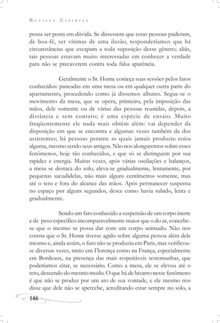 R E V I S T A E S P Í R I T A
146
possa ser posta em dúvida. Se dissessem que essas pessoas puderam,
de boa-fé, ser vítimas de uma ilusão, responderíamos que há
circunstâncias que escapam a toda suposição desse gênero; aliás,
tais pessoas estavam muito interessadas em conhecer a verdade
para não se precaverem contra toda falsa aparência.
Geralmente o Sr. Home começa suas sessões pelos fatos
conhecidos: pancadas em uma mesa ou em qualquer outra parte do
apartamento, procedendo como já dissemos alhures. Segue-se o
movimento da mesa, que se opera, primeiro, pela imposição das
mãos, dele somente ou de várias das pessoas reunidas, depois, a
distância e sem contato; é uma espécie de ensaio. Muito
freqüentemente ele nada mais obtém além: vai depender da
disposição em que se encontra e algumas vezes também da dos
assistentes; há pessoas perante as quais jamais produziu coisa
alguma, mesmo sendo seus amigos. Não nos alongaremos sobre esses
fenômenos, hoje tão conhecidos, e que só se distinguem por sua
rapidez e energia. Muitas vezes, após várias oscilações e balanços,
a mesa se destaca do solo, eleva-se gradualmente, lentamente, por
pequenas sacudidelas, não mais alguns centímetros somente, mas
até o teto e fora do alcance das mãos. Após permanecer suspensa
no espaço por alguns segundos, desce como havia subido, lenta e
gradualmente.
Sendo um fato conhecido a suspensão de um corpo inerte
e de peso específico incomparavelmente maior que o do ar, concebe-
se que o mesmo se possa dar com um corpo animado. Não nos
consta que o Sr. Home tivesse agido sobre alguma pessoa além dele
mesmo e, ainda assim, o fato não se produziu em Paris, mas verificou-
se diversas vezes, tanto em Florença como na França, especialmente
em Bordeaux, na presença das mais respeitáveis testemunhas, que
poderíamos citar, se necessário. Como a mesa, ele se elevou até o
teto, descendo do mesmo modo. O que há de bizarro nesse fenômeno
é que não se produz por um ato de sua vontade, e ele mesmo nos
disse que dele não se apercebe, acreditando estar sempre no solo, a
 