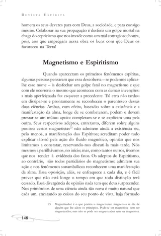 R E V I S T A E S P Í R I T A
148
homem os seus deveres para com Deus, a sociedade, e para consigo
mesmo. Colaborar na sua propagação é desferir um golpe mortal na
chaga do cepticismo que nos invade como um mal contagioso; honra,
pois, aos que empregam nessa obra os bens com que Deus os
favoreceu na Terra!
Magnetismo e Espiritismo
Quando apareceram os primeiros fenômenos espíritas,
algumas pessoas pensaram que essa descoberta – se podemos aplicar-
lhe esse nome – ia desfechar um golpe fatal no magnetismo e que
com ele ocorreria o mesmo que aconteceu com as demais invenções:
a mais aperfeiçoada faz esquecer a precedente. Tal erro não tardou
em dissipar-se e prontamente se reconheceu o parentesco dessas
duas ciências. Ambas, com efeito, baseadas sobre a existência e a
manifestação da alma, longe de se combaterem, podem e devem
prestar-se um mútuo apoio: completam-se e se explicam uma pela
outra. Seus respectivos adeptos, entretanto, diferem sobre alguns
pontos: certos magnetistas25
não admitem ainda a existência ou,
pelo menos, a manifestação dos Espíritos; acreditam poder tudo
explicar tão-só pela ação do fluido magnético, opinião que nos
limitamos a constatar, reservando-nos discuti-la mais tarde. Nós
mesmos a partilhávamos, no início; mas, como tantos outros, tivemos
que nos render à evidência dos fatos. Os adeptos do Espiritismo,
ao contrário, são todos partidários do magnetismo; admitem sua
ação e nos fenômenos sonambúlicos reconhecem uma manifestação
da alma. Essa oposição, aliás, se enfraquece a cada dia, e é fácil
prever que não está longe o tempo em que toda distinção terá
cessado. Essa divergência de opinião nada tem que deva surpreender.
Nos primórdios de uma ciência ainda tão nova é muito natural que
cada um, encarando as coisas do seu ponto de vista, haja formado
25 Magnetizador é o que pratica o magnetismo; magnetista se diz de
alguém que lhe adote os princípios. Pode-se ser magnetista sem ser
magnetizador; mas não se pode ser magnetizador sem ser magnetista.
 
