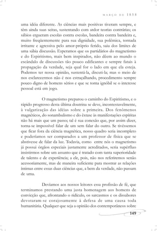 M A R Ç O D E 1 8 5 8
149
uma idéia diferente. As ciências mais positivas tiveram sempre, e
têm ainda suas seitas, sustentando com ardor teorias contrárias; os
sábios ergueram escolas contra escolas, bandeira contra bandeira e,
muito freqüentemente para sua dignidade, sua polêmica, tornada
irritante e agressiva pelo amor-próprio ferido, saiu dos limites de
uma sábia discussão. Esperamos que os partidários do magnetismo
e do Espiritismo, mais bem inspirados, não dêem ao mundo o
escândalo de discussões tão pouco edificantes e sempre fatais à
propagação da verdade, seja qual for o lado em que ela esteja.
Podemos ter nossa opinião, sustentá-la, discuti-la; mas o meio de
nos esclarecermos não é nos estraçalhando, procedimento sempre
pouco digno de homens sérios e que se torna ignóbil se o interesse
pessoal está em jogo.
O magnetismo preparou o caminho do Espiritismo, e o
rápido progresso desta última doutrina se deve, incontestavelmente,
à vulgarização das idéias sobre a primeira. Dos fenômenos
magnéticos, do sonambulismo e do êxtase às manifestações espíritas
não há mais que um passo; tal é sua conexão que, por assim dizer,
torna-se impossível falar de um sem falar do outro. Se tivéssemos
que ficar fora da ciência magnética, nosso quadro seria incompleto
e poderíamos ser comparados a um professor de física que se
abstivesse de falar da luz. Todavia, como entre nós o magnetismo
já possui órgãos especiais justamente acreditados, seria supérfluo
insistirmos sobre um assunto que é tratado com tanta superioridade
de talento e de experiência; a ele, pois, não nos referiremos senão
acessoriamente, mas de maneira suficiente para mostrar as relações
íntimas entre essas duas ciências que, a bem da verdade, não passam
de uma.
Devíamos aos nossos leitores essa profissão de fé, que
terminamos prestando uma justa homenagem aos homens de
convicção que, afrontando o ridículo, os sarcasmos e os dissabores
devotaram-se corajosamente à defesa de uma causa toda
humanitária. Qualquer que seja a opinião dos contemporâneos sobre
 