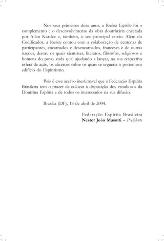 Nos seus primeiros doze anos, a Revista Espírita foi o
complemento e o desenvolvimento da obra doutrinária encetada
por Allan Kardec e, também, o seu principal esteio. Além do
Codificador, a Revista contou com a colaboração de centenas de
participantes, encarnados e desencarnados, franceses e de outras
nações, dentre os quais cientistas, literatos, filósofos, religiosos e
homens do povo, cada qual ajudando a lançar, na sua respectiva
esfera de ação, os alicerces sobre os quais se ergueria o portentoso
edifício do Espiritismo.
Pois é esse acervo inestimável que a Federação Espírita
Brasileira tem o prazer de colocar à disposição dos estudiosos da
Doutrina Espírita e de todos os interessados na sua difusão.
Brasília (DF), 18 de abril de 2004.
Federação Espírita Brasileira
Nestor João Masotti – Presidente
 